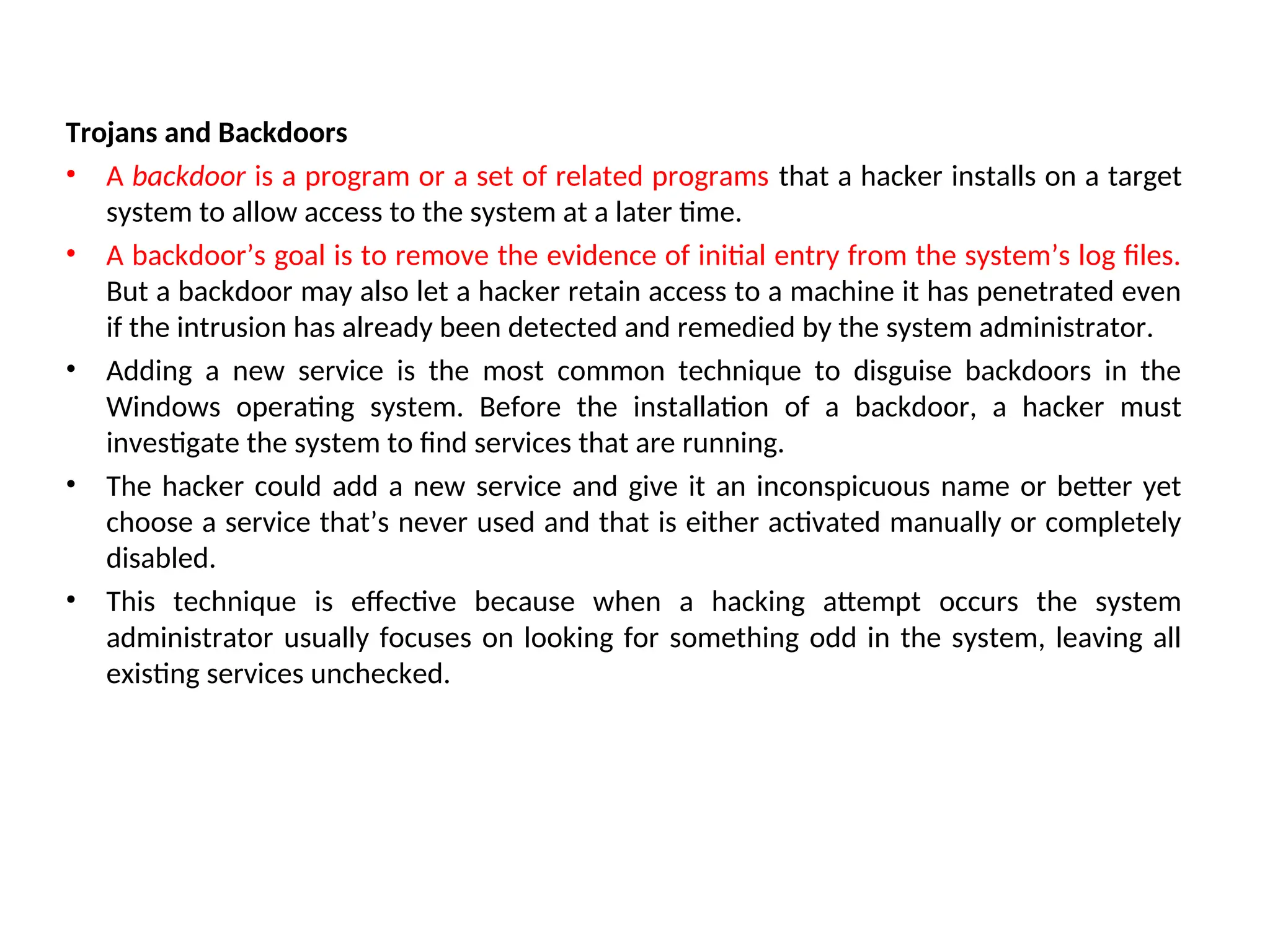 Trojans and Backdoors
• A backdoor is a program or a set of related programs that a hacker installs on a target
system to allow access to the system at a later time.
• A backdoor’s goal is to remove the evidence of initial entry from the system’s log files.
But a backdoor may also let a hacker retain access to a machine it has penetrated even
if the intrusion has already been detected and remedied by the system administrator.
• Adding a new service is the most common technique to disguise backdoors in the
Windows operating system. Before the installation of a backdoor, a hacker must
investigate the system to find services that are running.
• The hacker could add a new service and give it an inconspicuous name or better yet
choose a service that’s never used and that is either activated manually or completely
disabled.
• This technique is effective because when a hacking attempt occurs the system
administrator usually focuses on looking for something odd in the system, leaving all
existing services unchecked.
 