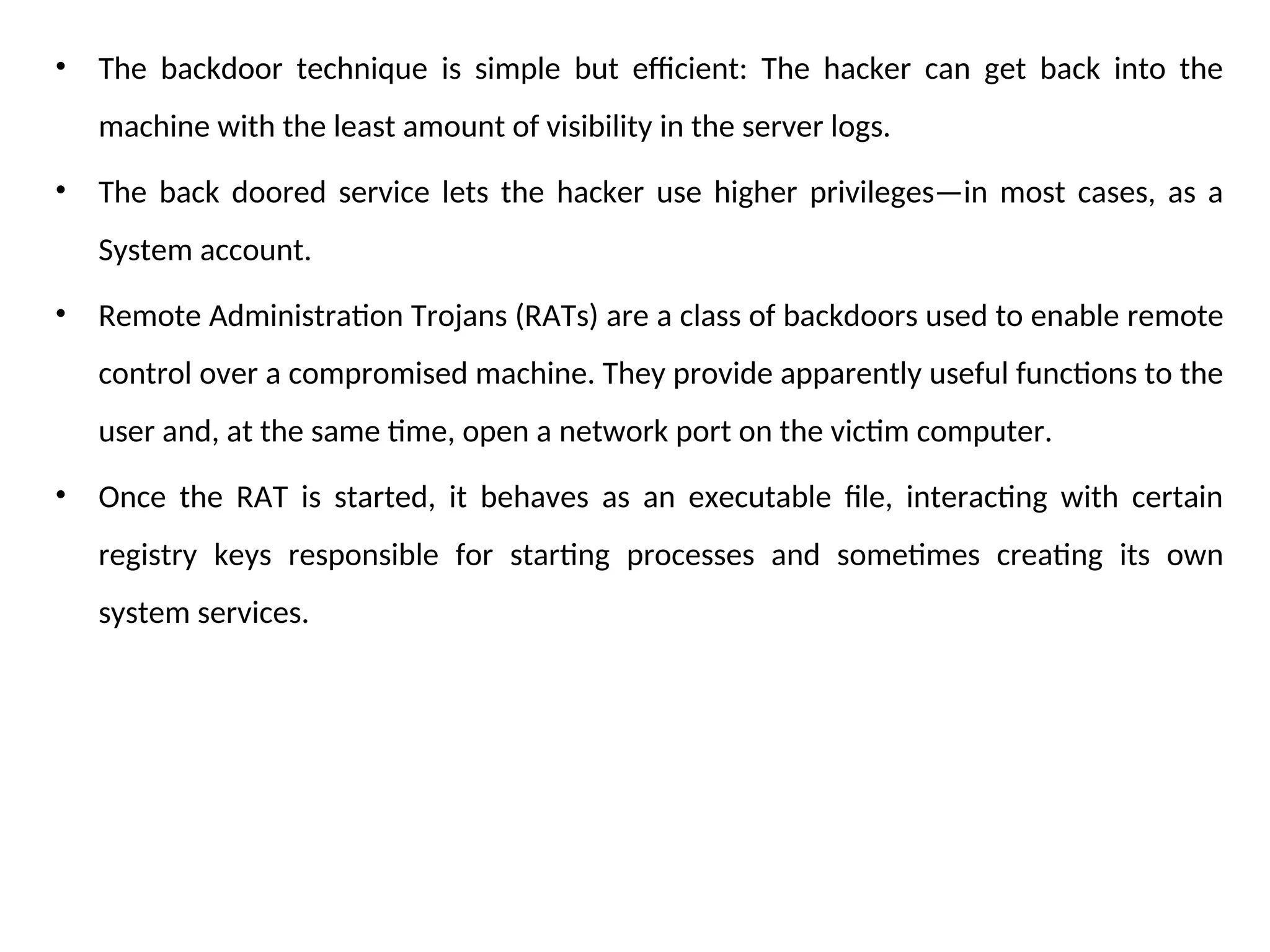 • The backdoor technique is simple but efficient: The hacker can get back into the
machine with the least amount of visibility in the server logs.
• The back doored service lets the hacker use higher privileges—in most cases, as a
System account.
• Remote Administration Trojans (RATs) are a class of backdoors used to enable remote
control over a compromised machine. They provide apparently useful functions to the
user and, at the same time, open a network port on the victim computer.
• Once the RAT is started, it behaves as an executable file, interacting with certain
registry keys responsible for starting processes and sometimes creating its own
system services.
 