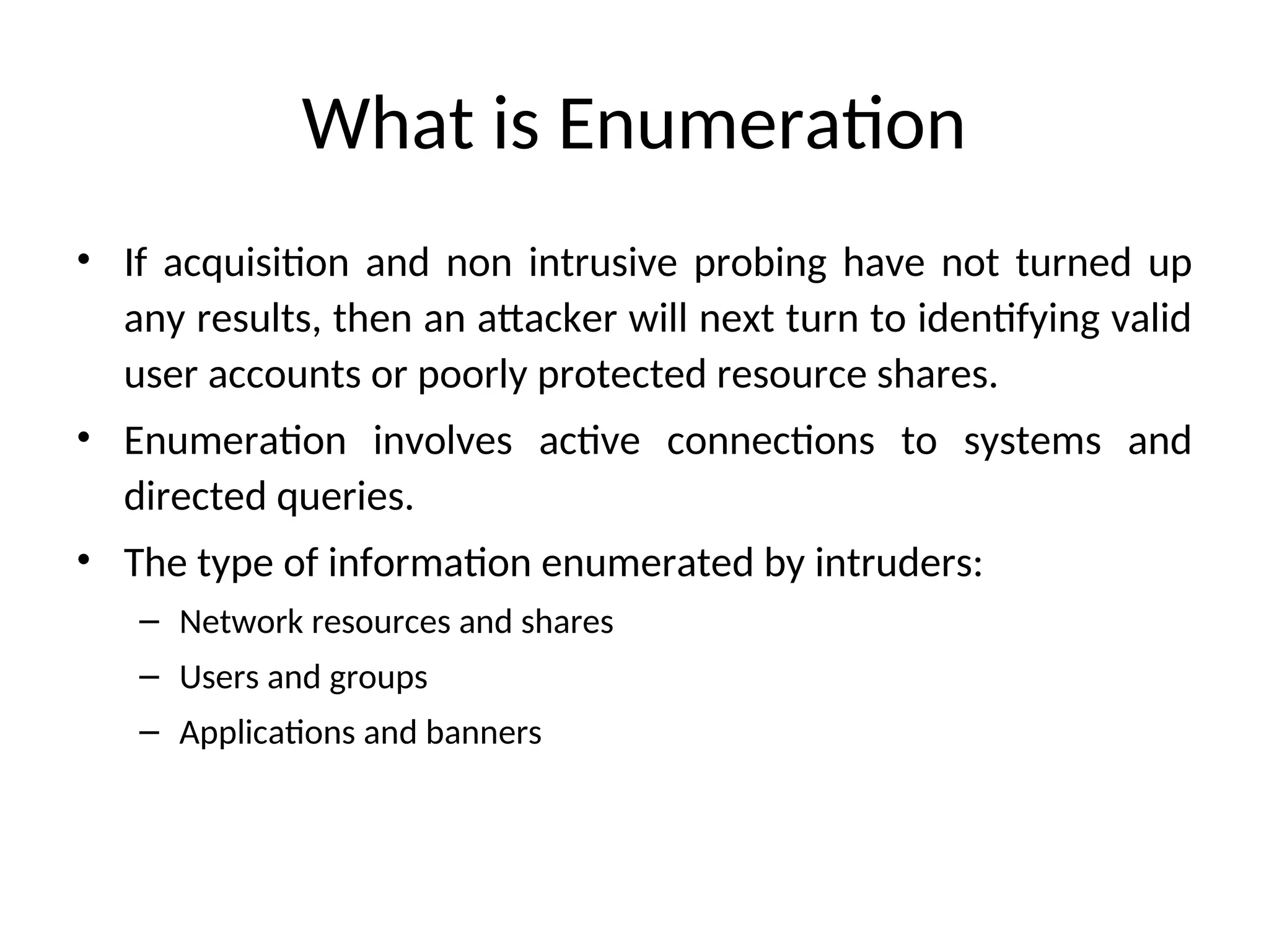 What is Enumeration
• If acquisition and non intrusive probing have not turned up
any results, then an attacker will next turn to identifying valid
user accounts or poorly protected resource shares.
• Enumeration involves active connections to systems and
directed queries.
• The type of information enumerated by intruders:
– Network resources and shares
– Users and groups
– Applications and banners
 
