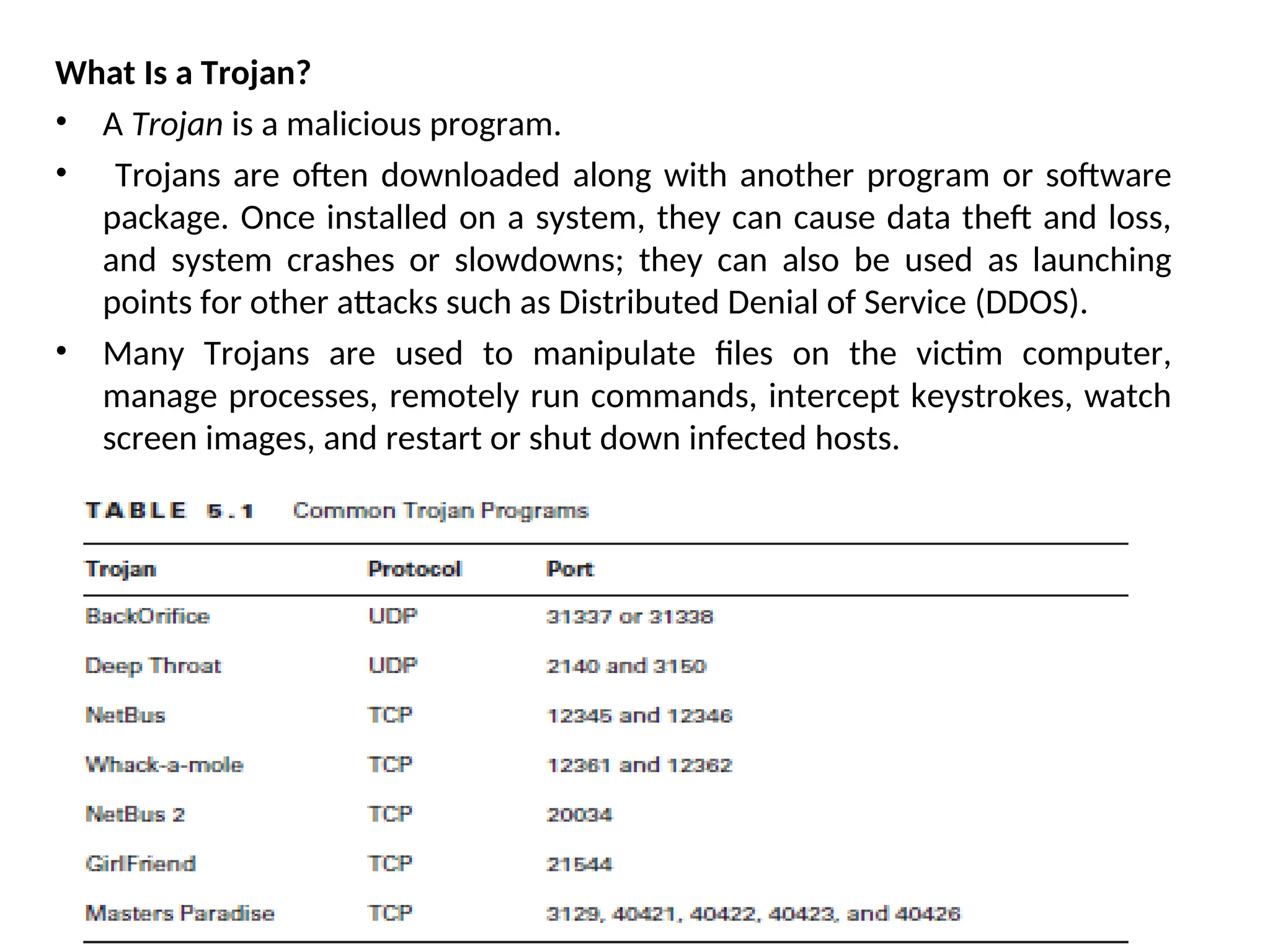 What Is a Trojan?
• A Trojan is a malicious program.
• Trojans are often downloaded along with another program or software
package. Once installed on a system, they can cause data theft and loss,
and system crashes or slowdowns; they can also be used as launching
points for other attacks such as Distributed Denial of Service (DDOS).
• Many Trojans are used to manipulate files on the victim computer,
manage processes, remotely run commands, intercept keystrokes, watch
screen images, and restart or shut down infected hosts.
 