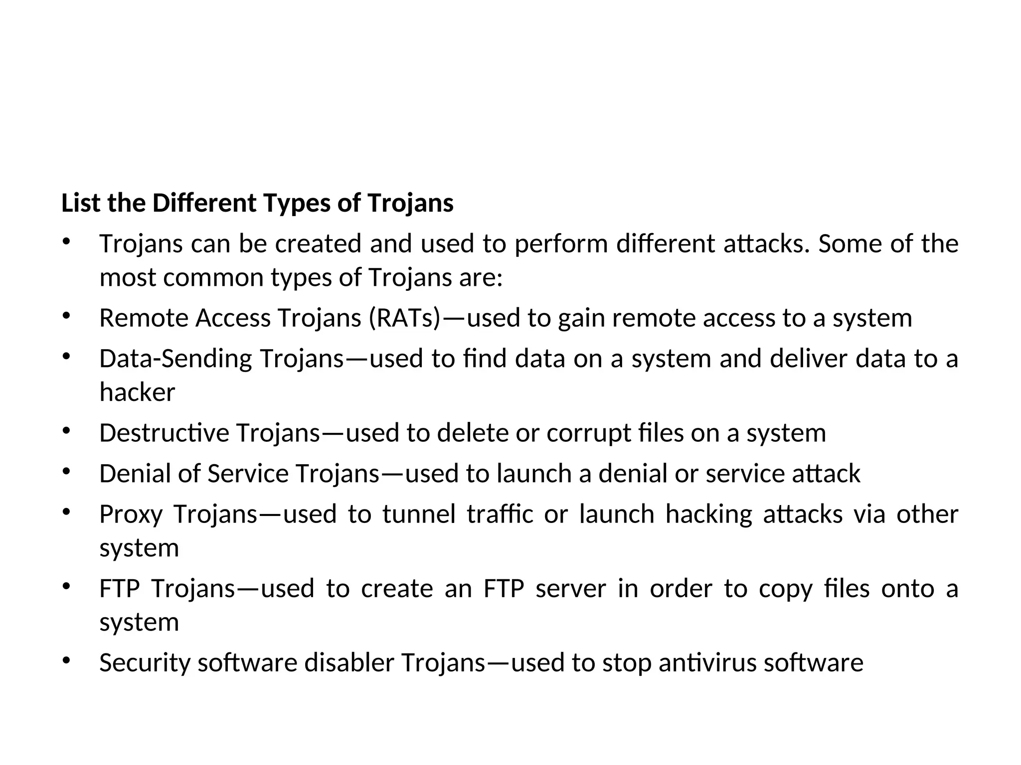 List the Different Types of Trojans
• Trojans can be created and used to perform different attacks. Some of the
most common types of Trojans are:
• Remote Access Trojans (RATs)—used to gain remote access to a system
• Data-Sending Trojans—used to find data on a system and deliver data to a
hacker
• Destructive Trojans—used to delete or corrupt files on a system
• Denial of Service Trojans—used to launch a denial or service attack
• Proxy Trojans—used to tunnel traffic or launch hacking attacks via other
system
• FTP Trojans—used to create an FTP server in order to copy files onto a
system
• Security software disabler Trojans—used to stop antivirus software
 