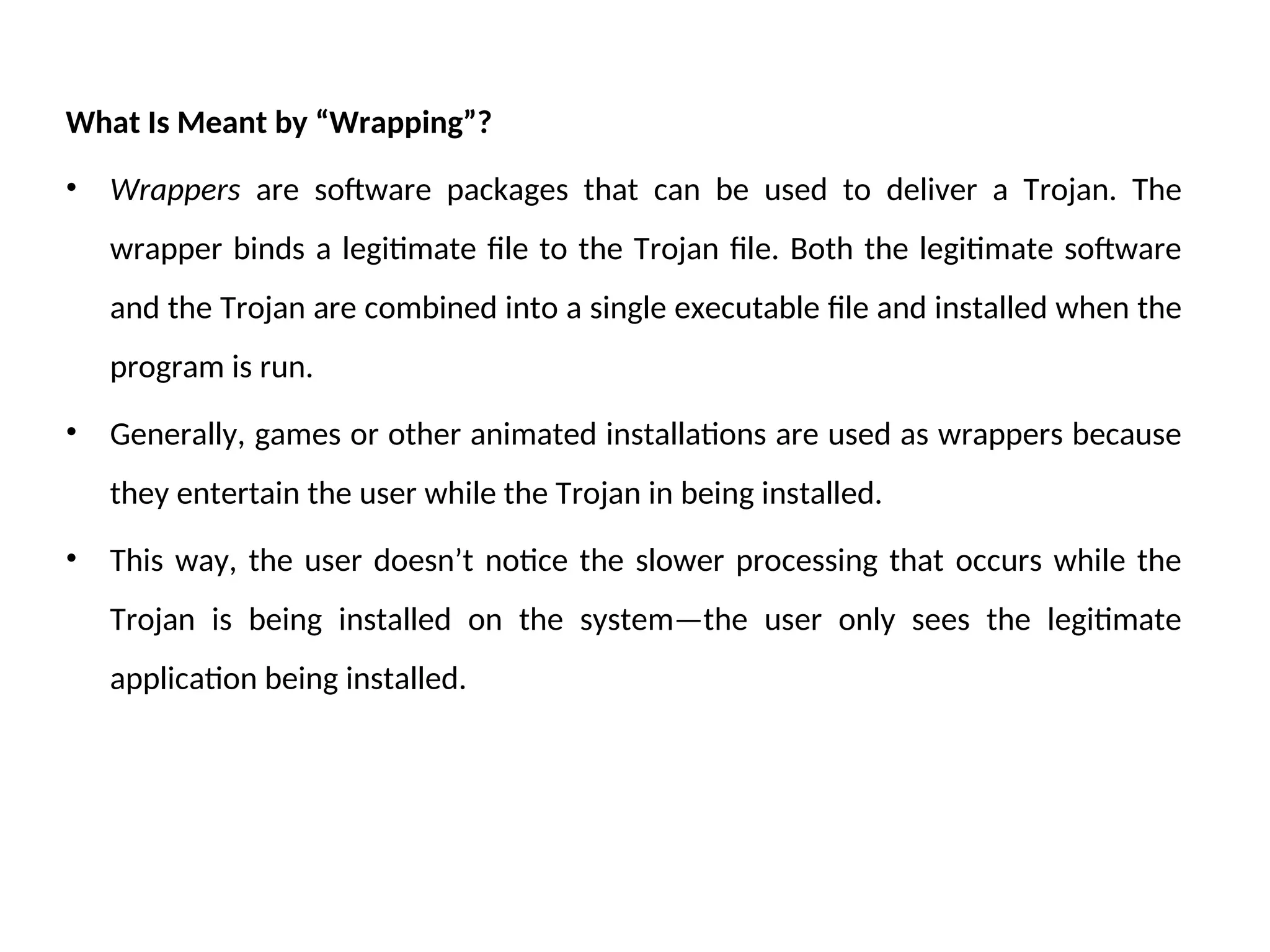 What Is Meant by “Wrapping”?
• Wrappers are software packages that can be used to deliver a Trojan. The
wrapper binds a legitimate file to the Trojan file. Both the legitimate software
and the Trojan are combined into a single executable file and installed when the
program is run.
• Generally, games or other animated installations are used as wrappers because
they entertain the user while the Trojan in being installed.
• This way, the user doesn’t notice the slower processing that occurs while the
Trojan is being installed on the system—the user only sees the legitimate
application being installed.
 