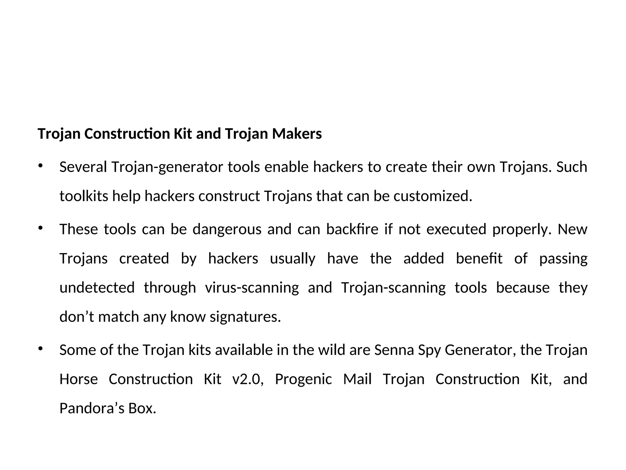 Trojan Construction Kit and Trojan Makers
• Several Trojan-generator tools enable hackers to create their own Trojans. Such
toolkits help hackers construct Trojans that can be customized.
• These tools can be dangerous and can backfire if not executed properly. New
Trojans created by hackers usually have the added benefit of passing
undetected through virus-scanning and Trojan-scanning tools because they
don’t match any know signatures.
• Some of the Trojan kits available in the wild are Senna Spy Generator, the Trojan
Horse Construction Kit v2.0, Progenic Mail Trojan Construction Kit, and
Pandora’s Box.
 