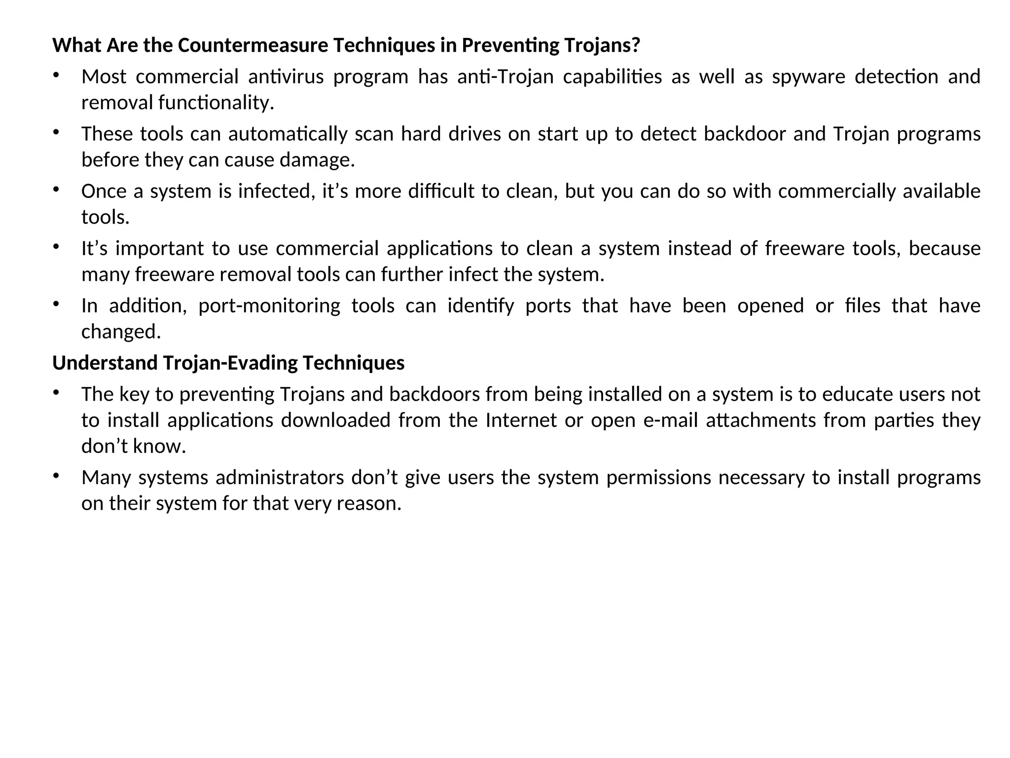 What Are the Countermeasure Techniques in Preventing Trojans?
• Most commercial antivirus program has anti-Trojan capabilities as well as spyware detection and
removal functionality.
• These tools can automatically scan hard drives on start up to detect backdoor and Trojan programs
before they can cause damage.
• Once a system is infected, it’s more difficult to clean, but you can do so with commercially available
tools.
• It’s important to use commercial applications to clean a system instead of freeware tools, because
many freeware removal tools can further infect the system.
• In addition, port-monitoring tools can identify ports that have been opened or files that have
changed.
Understand Trojan-Evading Techniques
• The key to preventing Trojans and backdoors from being installed on a system is to educate users not
to install applications downloaded from the Internet or open e-mail attachments from parties they
don’t know.
• Many systems administrators don’t give users the system permissions necessary to install programs
on their system for that very reason.
 