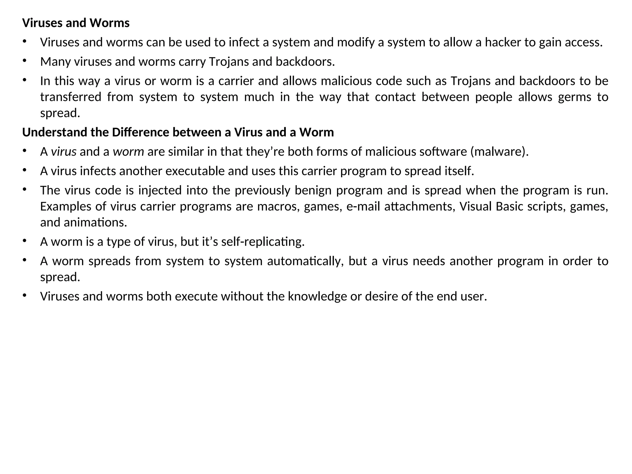 Viruses and Worms
• Viruses and worms can be used to infect a system and modify a system to allow a hacker to gain access.
• Many viruses and worms carry Trojans and backdoors.
• In this way a virus or worm is a carrier and allows malicious code such as Trojans and backdoors to be
transferred from system to system much in the way that contact between people allows germs to
spread.
Understand the Difference between a Virus and a Worm
• A virus and a worm are similar in that they’re both forms of malicious software (malware).
• A virus infects another executable and uses this carrier program to spread itself.
• The virus code is injected into the previously benign program and is spread when the program is run.
Examples of virus carrier programs are macros, games, e-mail attachments, Visual Basic scripts, games,
and animations.
• A worm is a type of virus, but it’s self-replicating.
• A worm spreads from system to system automatically, but a virus needs another program in order to
spread.
• Viruses and worms both execute without the knowledge or desire of the end user.
 