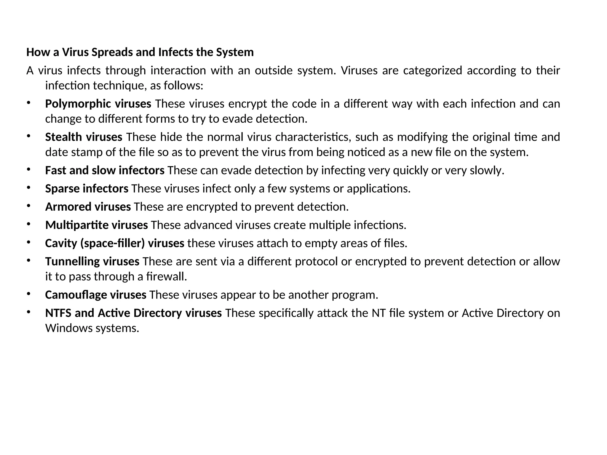 How a Virus Spreads and Infects the System
A virus infects through interaction with an outside system. Viruses are categorized according to their
infection technique, as follows:
• Polymorphic viruses These viruses encrypt the code in a different way with each infection and can
change to different forms to try to evade detection.
• Stealth viruses These hide the normal virus characteristics, such as modifying the original time and
date stamp of the file so as to prevent the virus from being noticed as a new file on the system.
• Fast and slow infectors These can evade detection by infecting very quickly or very slowly.
• Sparse infectors These viruses infect only a few systems or applications.
• Armored viruses These are encrypted to prevent detection.
• Multipartite viruses These advanced viruses create multiple infections.
• Cavity (space-filler) viruses these viruses attach to empty areas of files.
• Tunnelling viruses These are sent via a different protocol or encrypted to prevent detection or allow
it to pass through a firewall.
• Camouflage viruses These viruses appear to be another program.
• NTFS and Active Directory viruses These specifically attack the NT file system or Active Directory on
Windows systems.
 