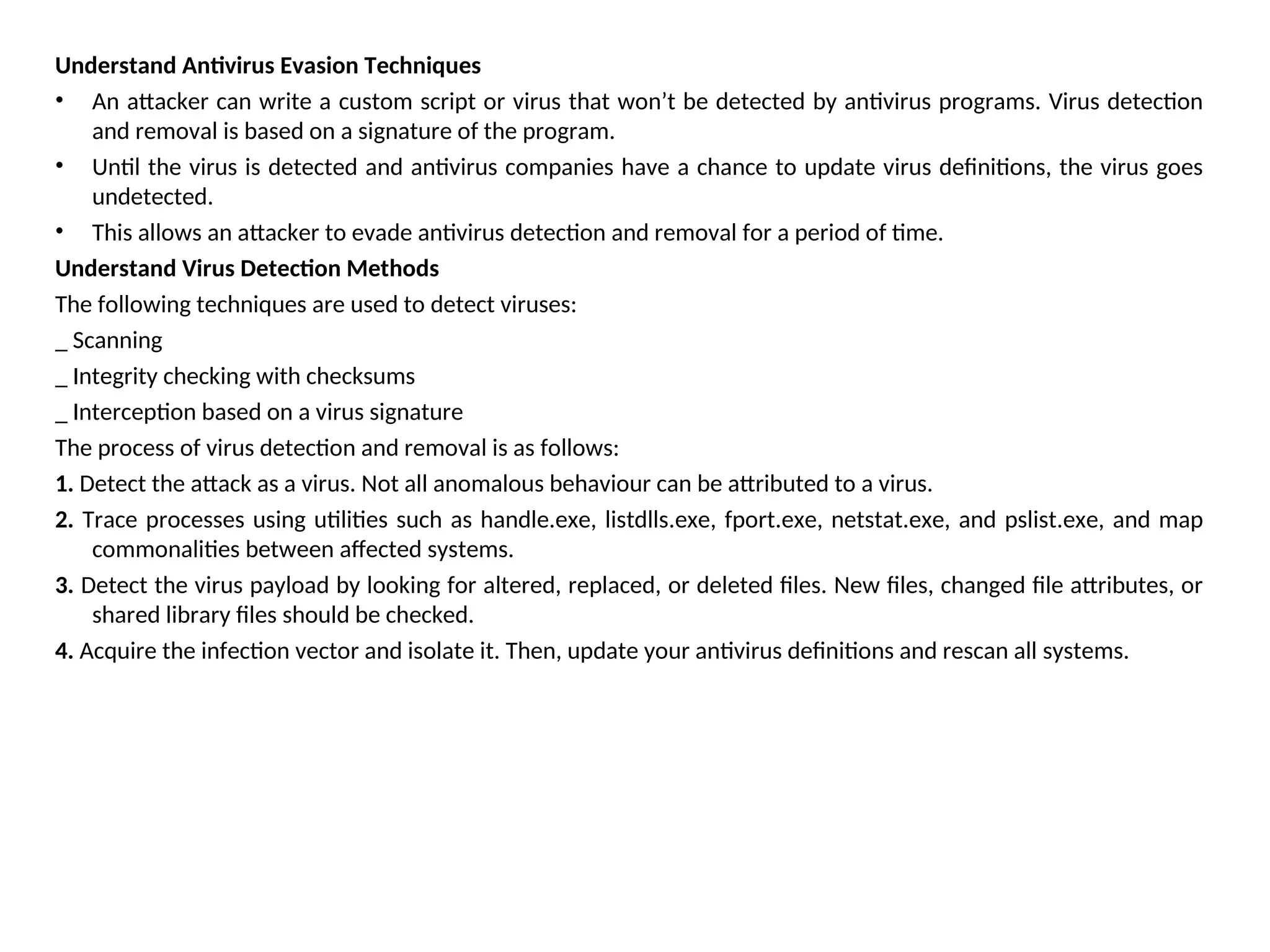 Understand Antivirus Evasion Techniques
• An attacker can write a custom script or virus that won’t be detected by antivirus programs. Virus detection
and removal is based on a signature of the program.
• Until the virus is detected and antivirus companies have a chance to update virus definitions, the virus goes
undetected.
• This allows an attacker to evade antivirus detection and removal for a period of time.
Understand Virus Detection Methods
The following techniques are used to detect viruses:
_ Scanning
_ Integrity checking with checksums
_ Interception based on a virus signature
The process of virus detection and removal is as follows:
1. Detect the attack as a virus. Not all anomalous behaviour can be attributed to a virus.
2. Trace processes using utilities such as handle.exe, listdlls.exe, fport.exe, netstat.exe, and pslist.exe, and map
commonalities between affected systems.
3. Detect the virus payload by looking for altered, replaced, or deleted files. New files, changed file attributes, or
shared library files should be checked.
4. Acquire the infection vector and isolate it. Then, update your antivirus definitions and rescan all systems.
 