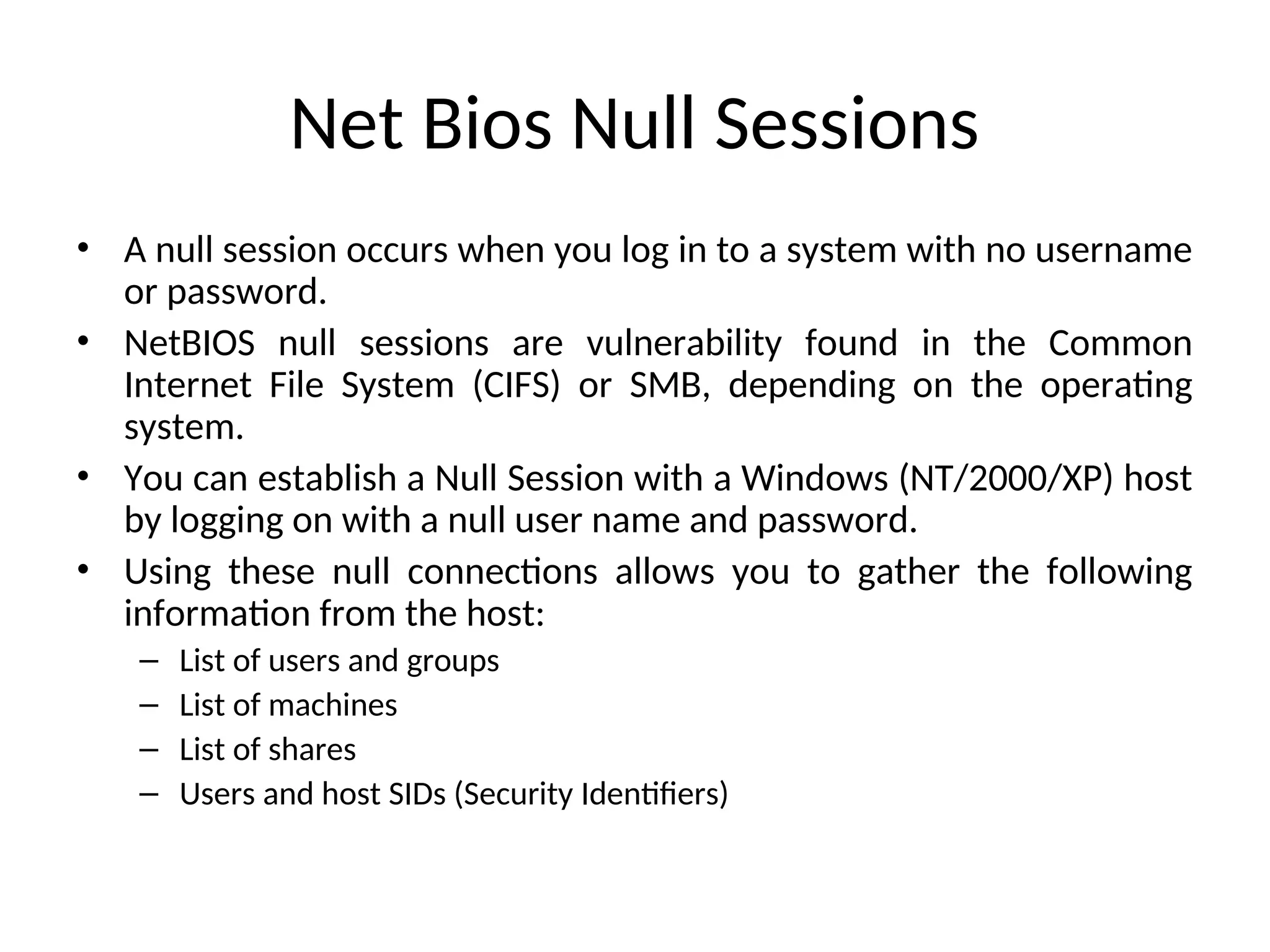 Net Bios Null Sessions
• A null session occurs when you log in to a system with no username
or password.
• NetBIOS null sessions are vulnerability found in the Common
Internet File System (CIFS) or SMB, depending on the operating
system.
• You can establish a Null Session with a Windows (NT/2000/XP) host
by logging on with a null user name and password.
• Using these null connections allows you to gather the following
information from the host:
– List of users and groups
– List of machines
– List of shares
– Users and host SIDs (Security Identifiers)
 