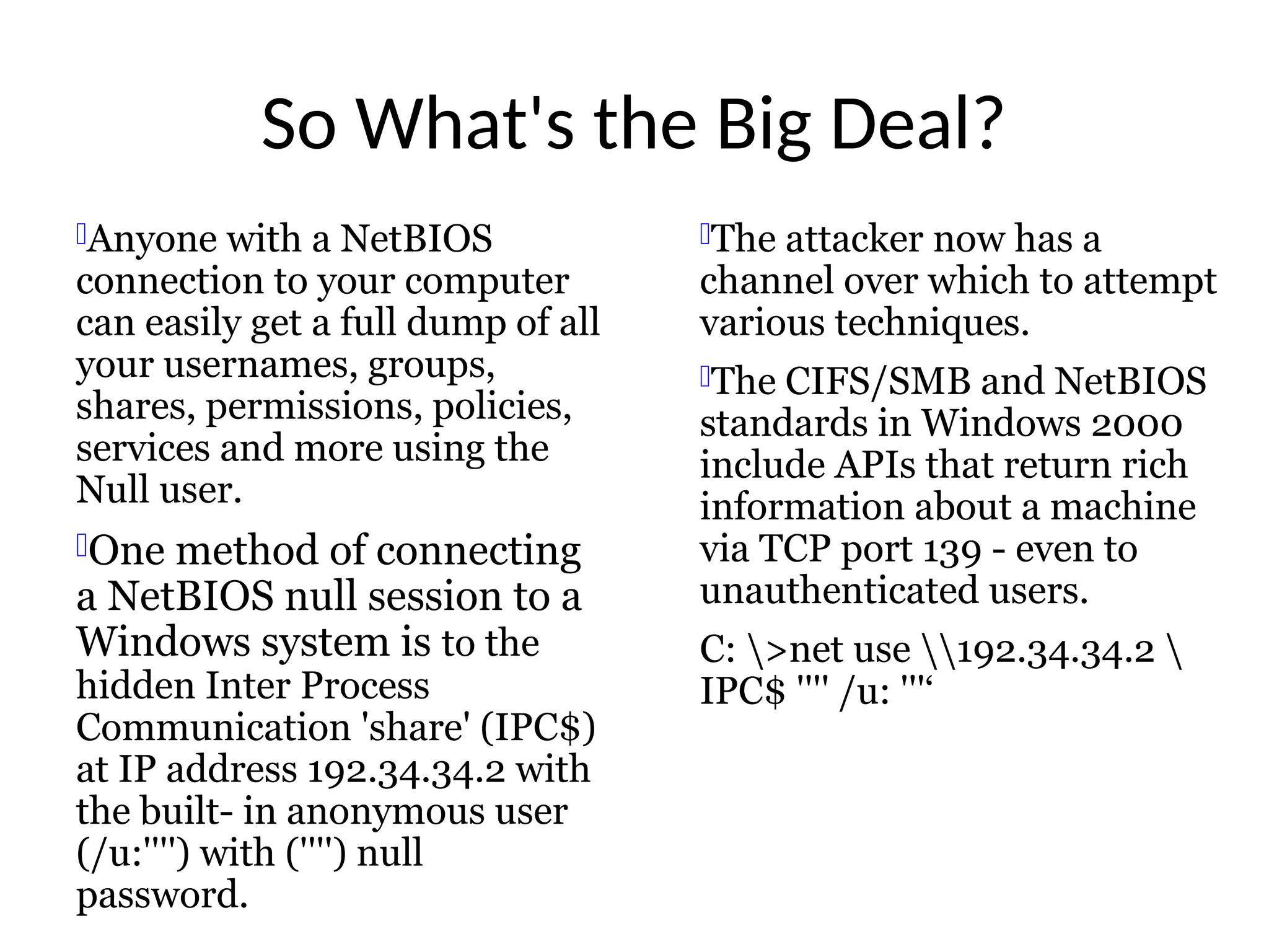 So What's the Big Deal?
Anyone with a NetBIOS
connection to your computer
can easily get a full dump of all
your usernames, groups,
shares, permissions, policies,
services and more using the
Null user.
One method of connecting
a NetBIOS null session to a
Windows system is to the
hidden Inter Process
Communication 'share' (IPC$)
at IP address 192.34.34.2 with
the built- in anonymous user
(/u:'''') with ('''') null
password.
The attacker now has a
channel over which to attempt
various techniques.
The CIFS/SMB and NetBIOS
standards in Windows 2000
include APIs that return rich
information about a machine
via TCP port 139 - even to
unauthenticated users.
C: >net use 192.34.34.2 
IPC$ '''' /u: '''‘
 