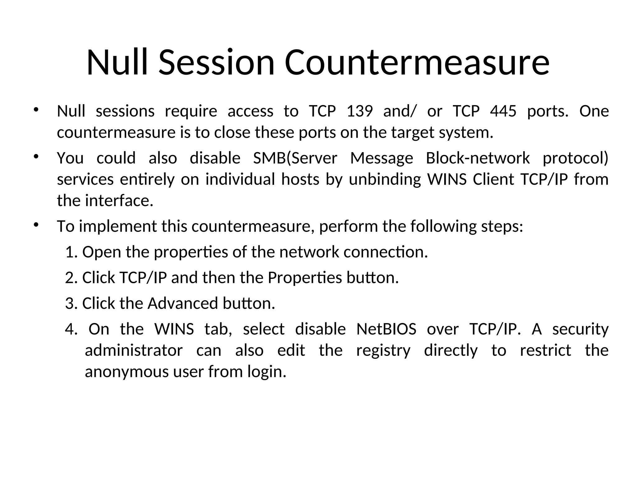 Null Session Countermeasure
• Null sessions require access to TCP 139 and/ or TCP 445 ports. One
countermeasure is to close these ports on the target system.
• You could also disable SMB(Server Message Block-network protocol)
services entirely on individual hosts by unbinding WINS Client TCP/IP from
the interface.
• To implement this countermeasure, perform the following steps:
1. Open the properties of the network connection.
2. Click TCP/IP and then the Properties button.
3. Click the Advanced button.
4. On the WINS tab, select disable NetBIOS over TCP/IP. A security
administrator can also edit the registry directly to restrict the
anonymous user from login.
 