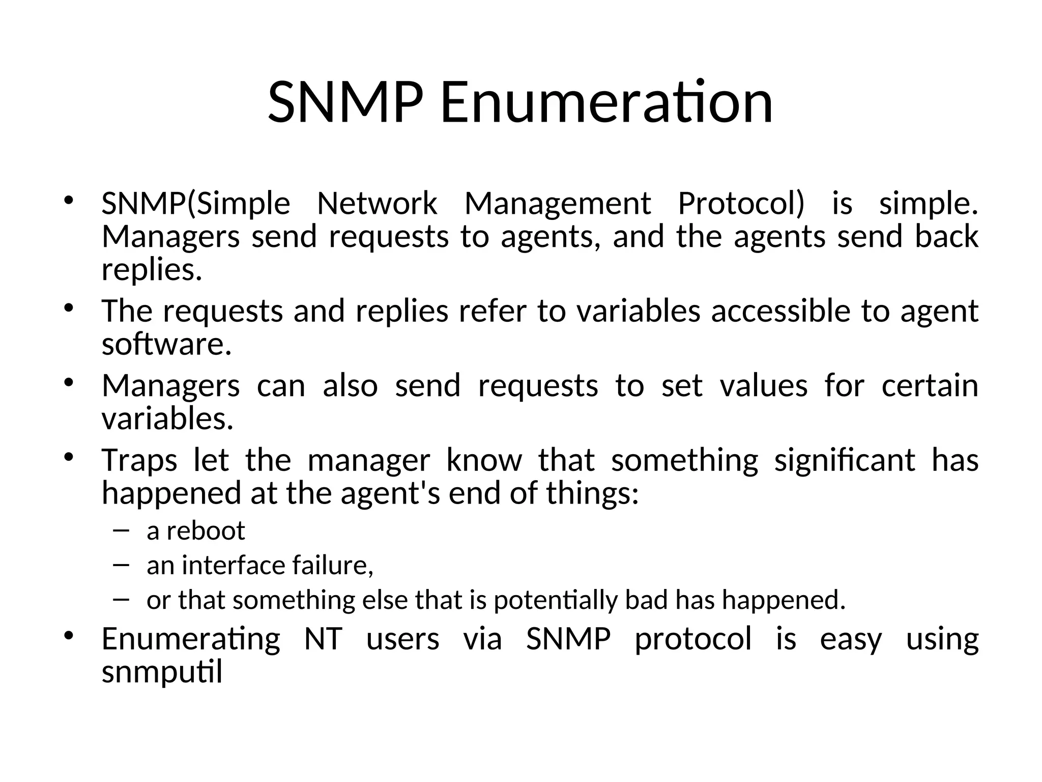 SNMP Enumeration
• SNMP(Simple Network Management Protocol) is simple.
Managers send requests to agents, and the agents send back
replies.
• The requests and replies refer to variables accessible to agent
software.
• Managers can also send requests to set values for certain
variables.
• Traps let the manager know that something significant has
happened at the agent's end of things:
– a reboot
– an interface failure,
– or that something else that is potentially bad has happened.
• Enumerating NT users via SNMP protocol is easy using
snmputil
 