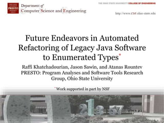 Future Endeavors in Automated
Refactoring of Legacy Java Software
to Enumerated Types*
Raffi Khatchadourian, Jason Sawin, and Atanas Rountev
PRESTO: Program Analyses and Software Tools Research
Group, Ohio State University
* Work supported in part by NSF
 