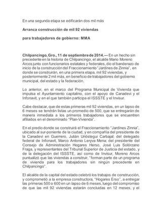 En una segunda etapa se edificarán dos mil más 
Arranca construcción de mil 92 viviendas 
para trabajadores de gobierno: MMA 
Chilpancingo, Gro., 11 de septiembre de 2014.— En un hecho sin 
precedente en la historia de Chilpancingo, el alcalde Mario Moreno 
Arcos junto con funcionarios estatales y federales, dio el banderazo de 
inicio de la construcción del Fraccionamiento “Jardines de Zinnia”, en 
donde se construirán, en una primera etapa, mil 92 viviendas, y 
posteriormente 2 mil más, en beneficio de trabajadores del gobierno 
municipal, del estado y la federación. 
Lo anterior, en el marco del Programa Municipal de Vivienda que 
impulsa el Ayuntamiento capitalino, con el apoyo de Canadevi y el 
Infonavit, y en el que también participa el ISSSTE y el Invisur. 
Cabe destacar, que de estas primeras mil 92 viviendas, en un lapso de 
6 meses se tendrán listas un promedio de 500, que se entregarán de 
manera inmediata a los primeros trabajadores que se encuentren 
afiliados en el denominado “Plan-Vivienda”. 
En el predio donde se construirá el Fraccionamiento “Jardines Zinnia”, 
ubicado al sur-poniente de la ciudad, y en compañía del presidente de 
la Canadevi en Guerrero, Julián Urióstegui Carbajal; del delegado 
federal de Infonavit, Marco Antonio Leryva Mena; del presidente del 
Consejo de Administración Hogares Herso, José Luis Solórzano 
Fraga, y representantes del Tribunal Superior de Justicia del estado, y 
de la delegación del ISSSTE, así como de Invisur, Moreno Arcos 
puntualizó que las viviendas a construir, “forman parte de un programa 
de vivienda para los trabajadores sin ningún precedente en 
Chilpancingo”. 
El alcalde de la capital del estado celebró los trabajos de construcción, 
y comprometió a la empresa constructora, “Hogares Erso ”, a entregar 
las primeras 500 o 600 en un lapso de 6 meses, luego del compromiso 
de que las mil 92 viviendas estarán concluidas en 12 meses, y el 
 