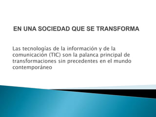 Las tecnologías de la información y de la 
comunicación (TIC) son la palanca principal de 
transformaciones sin precedentes en el mundo 
contemporáneo 
 