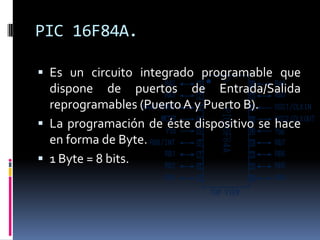 PIC 16F84A.

 Es un circuito integrado programable que
  dispone de puertos de Entrada/Salida
  reprogramables (Puerto A y Puerto B).
 La programación de éste dispositivo se hace
  en forma de Byte.
 1 Byte = 8 bits.
 