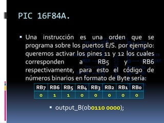 PIC 16F84A.

 Una instrucción es una orden que se
 programa sobre los puertos E/S. por ejemplo:
 queremos activar los pines 11 y 12 los cuales
 corresponden      a      RB5      y      RB6
 respectivamente, para esto el código de
 números binarios en formato de Byte sería:
    RB7 RB6 RB5 RB4 RB3 RB2 RB1 RB0
     0   1   1   0   0   0   0   0

          output_B(0b0110 0000);
 