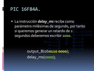 PIC 16F84A.

 La instrucción delay_ms recibe como
  parámetro milésimas de segundo, por tanto
  si queremos generar un retardo de 2
  segundos deberemos escribir 2000.


         output_B(0b0110 0000);
         delay_ms(2000);
 