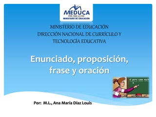 MINISTERIO DE EDUCACIÓN 
DIRECCIÓN NACIONAL DE CURRÍCULO Y 
TECNOLOGÍA EDUCATIVA 
Enunciado, proposición, 
frase y oración 
Por: M.L., Ana María Díaz Louis. 
 