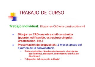 TRABAJO DE CURSO
Dibujar en CAD una obra civil construida
(puente, edificación, estructura singular,
urbanización, etc.)
Presentación de propuestas: 2 meses antes del
examen de la convocatoria
Texto explicativo: Nombre de alumno/s, descripción
del elemento, ubicación, comentarios (no más de
diez líneas)
Fotografías del elemento a dibujar
Trabajo individual: Dibujar en CAD una construcción civil
 