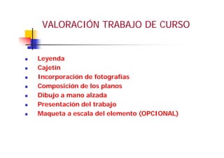 VALORACIÓN TRABAJO DE CURSO
Leyenda
Cajetín
Incorporación de fotografías
Composición de los planos
Dibujo a mano alzada
Presentación del trabajo
Maqueta a escala del elemento (OPCIONAL)
 