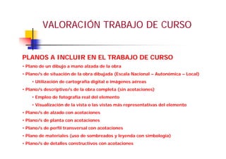 VALORACIÓN TRABAJO DE CURSO
PLANOS A INCLUIR EN EL TRABAJO DE CURSO
• Plano de un dibujo a mano alzada de la obra
• Plano/s de situación de la obra dibujada (Escala Nacional – Autonómica – Local)
• Utilización de cartografía digital o imágenes aéreas
• Plano/s descriptivo/s de la obra completa (sin acotaciones)
• Empleo de fotografía real del elemento
• Visualización de la vista o las vistas más representativas del elemento
• Plano/s de alzado con acotaciones
• Plano/s de planta con acotaciones
• Plano/s de perfil transversal con acotaciones
• Plano de materiales (uso de sombreados y leyenda con simbología)
• Plano/s de detalles constructivos con acotaciones
 