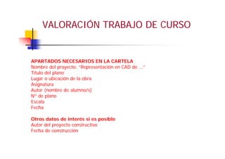 VALORACIÓN TRABAJO DE CURSO
APARTADOS NECESARIOS EN LA CARTELA
Nombre del proyecto: “Representación en CAD de ...”
Título del plano
Lugar o ubicación de la obra
Asignatura
Autor (nombre de alumno/s)
Nº de plano
Escala
Fecha
Otros datos de interés si es posible
Autor del proyecto constructivo
Fecha de construcción
 