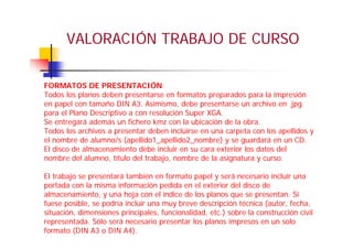 VALORACIÓN TRABAJO DE CURSO
FORMATOS DE PRESENTACIÓN
Todos los planos deben presentarse en formatos preparados para la impresión
en papel con tamaño DIN A3. Asimismo, debe presentarse un archivo en .jpg
para el Plano Descriptivo a con resolución Super XGA.
Se entregará además un fichero kmz con la ubicación de la obra.
Todos los archivos a presentar deben incluirse en una carpeta con los apellidos y
el nombre de alumno/s (apellido1_apellido2_nombre) y se guardará en un CD.
El disco de almacenamiento debe incluir en su cara exterior los datos del
nombre del alumno, título del trabajo, nombre de la asignatura y curso.
El trabajo se presentará también en formato papel y será necesario incluir una
portada con la misma información pedida en el exterior del disco de
almacenamiento, y una hoja con el índice de los planos que se presentan. Si
fuese posible, se podría incluir una muy breve descripción técnica (autor, fecha,
situación, dimensiones principales, funcionalidad, etc.) sobre la construcción civil
representada. Sólo será necesario presentar los planos impresos en un solo
formato (DIN A3 o DIN A4).
 