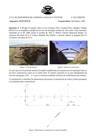 E.T.S. DE INGENIEROS DE CAMINOS, CANALES Y PUERTOS U. DA CORUÑA
Asignatura: PUENTES II Examen final, 6 de Febrero, 2006
Ejercicio nº 1 (3 p.): El puente sobre el río Crooked (New Crooked River Bridge), Oregón
(EEUU) es un magnífico ejemplo de un arco de hormigón armado de vano único. Esta estructura,
finalizada en el año 2000, recibe el nombre de “Rex T. Barber Veterans Memorial Bridge” en
memoria del piloto de la 2ª Guerra Mundial, Rex Barber, y permite superar la garganta del río
Crooked a una altura de 92 m.
Figura 1. Vista del puente. Figura 2. Puente en construcción.
En este ejercicio se pretende analizar el modelo simplificado de un puente de esta tipología tanto en
las fases constructivas como en el estado final. El modelo consistirá en un arco biempotrado de
sección rectangular ( ) que se construye mediante la técnica de estabilización por tirantes.2
20 2 mi
A continuación se muestran las dimensiones del puente, la numeración de nudos y barras propuesta
y las distintas fases constructivas:
1
18
2 3
4
14
5
15
6
7
16
8
17
9
11
10
20
12 13
19
125 m
35m25m
R
=
90,625
m
19 m
35 m
Figura 3. Dimensiones y numeración de nudos del modelo.
 