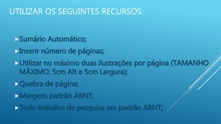 UTILIZAR OS SEGUINTES RECURSOS:
Sumário Automático;
Inserir número de páginas;
Utilizar no máximo duas ilustrações por página (TAMANHO
MÁXIMO: 5cm Alt e 5cm Largura);
Quebra de página;
Margens padrão ABNT;
Todo trabalho de pesquisa em padrão ABNT;
 