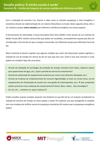 Desafio prático ‘A minha escola é verde’
Exercício 2b - Análise do impacte de outras medidas de eficiência na ESDD
Com a realização do exercício 2.a), ficaram a saber como se calculam poupanças a nível energético e
económico através da implementação de um sistema fotovoltaico na Escola. Nesta segunda alínea, têm e
ser criativos e propor outras soluções que melhorem a eficiência energética nos vossos espaços!
O fornecimento de eletricidade à Escola Secundária Dom Dinis (ESDD) é feito através de um contrato de
Média Tensão (MT). Existem várias tarifas que podem ser escolhidas, nomeadamente aquelas que têm em
consideração a hora do dia em que a energia é consumida, com diferentes preços para diferentes horas do
dia.
Neste momento já devem suspeitar que algumas medidas que vocês vão desenvolver podem significar a
redução do uso de energia em alturas do dia em que seja mais cara. Como é que esse consumo e custo
podem ser evitados? Aqui vão umas dicas:
• Através da instalação de tecnologias de produção de energia renovável (mini eólica, coletores solares
para aquecimento de água, etc.). Qual o período de retorno do investimento?
• Através da substituição de equipamentos existentes por outros mais eficientes (lâmpadas, etc.)
• Através da mudança de comportamentos de consumo (ligar/desligar as luzes em certas horas, uso de
equipamentos de climatização de acordo com uma gestão de estores/janelas, etc.)  Que campanhas
podem promover essas mudanças de comportamento? Avisos, flyers, vídeos… Que estratégias?!
• Etc. Etc. Etc…. Lembrem-se: sejam criativos! 
Podem escolher quantas soluções quiserem mas lembrem-se que têm de ter um impacto considerável na
redução do consumo de energia no vosso espaço e custos! Em especial, será que conjugando as soluções
com uma mudança de tarifário vamos ter poupanças monetárias (€) maiores que as poupanças energéticas
(kWh)?
 