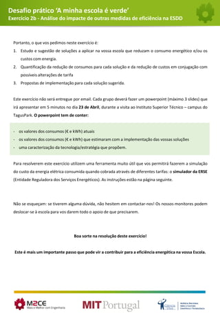 Desafio prático ‘A minha escola é verde’
Exercício 2b - Análise do impacte de outras medidas de eficiência na ESDD
Portanto, o que vos pedimos neste exercício é:
1. Estudo e sugestão de soluções a aplicar na vossa escola que reduzam o consumo energético e/ou os
custos com energia.
2. Quantificação da redução de consumos para cada solução e da redução de custos em conjugação com
possíveis alterações de tarifa
3. Propostas de implementação para cada solução sugerida.
Este exercício não será entregue por email. Cada grupo deverá fazer um powerpoint (máximo 3 slides) que
irá apresentar em 5 minutos no dia 23 de Abril, durante a visita ao Instituto Superior Técnico – campus do
TagusPark. O powerpoint tem de conter:
- os valores dos consumos (€ e kWh) atuais
- os valores dos consumos (€ e kWh) que estimaram com a implementação das vossas soluções
- uma caracterização da tecnologia/estratégia que propõem.
Para resolverem este exercício utilizem uma ferramenta muito útil que vos permitirá fazerem a simulação
do custo da energia elétrica consumida quando cobrada através de diferentes tarifas: o simulador da ERSE
(Entidade Reguladora dos Serviços Energéticos). As instruções estão na página seguinte.
Não se esqueçam: se tiverem alguma dúvida, não hesitem em contactar-nos! Os nossos monitores podem
deslocar-se à escola para vos darem todo o apoio de que precisarem.
Boa sorte na resolução deste exercício!
Este é mais um importante passo que pode vir a contribuir para a eficiência energética na vossa Escola.
 