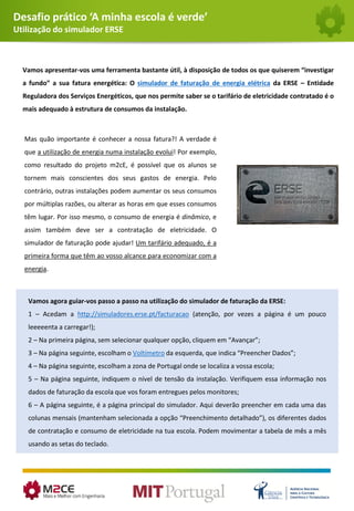 Desafio prático ‘A minha escola é verde’
Utilização do simulador ERSE
Vamos apresentar-vos uma ferramenta bastante útil, à disposição de todos os que quiserem “investigar
a fundo” a sua fatura energética: O simulador de faturação de energia elétrica da ERSE – Entidade
Reguladora dos Serviços Energéticos, que nos permite saber se o tarifário de eletricidade contratado é o
mais adequado à estrutura de consumos da instalação.
Vamos agora guiar-vos passo a passo na utilização do simulador de faturação da ERSE:
1 – Acedam a http://simuladores.erse.pt/facturacao (atenção, por vezes a página é um pouco
leeeeenta a carregar!);
2 – Na primeira página, sem selecionar qualquer opção, cliquem em “Avançar”;
3 – Na página seguinte, escolham o Voltímetro da esquerda, que indica “Preencher Dados”;
4 – Na página seguinte, escolham a zona de Portugal onde se localiza a vossa escola;
5 – Na página seguinte, indiquem o nível de tensão da instalação. Verifiquem essa informação nos
dados de faturação da escola que vos foram entregues pelos monitores;
6 – A página seguinte, é a página principal do simulador. Aqui deverão preencher em cada uma das
colunas mensais (mantenham selecionada a opção “Preenchimento detalhado”), os diferentes dados
de contratação e consumo de eletricidade na tua escola. Podem movimentar a tabela de mês a mês
usando as setas do teclado.
Mas quão importante é conhecer a nossa fatura?! A verdade é
que a utilização de energia numa instalação evolui! Por exemplo,
como resultado do projeto m2cE, é possível que os alunos se
tornem mais conscientes dos seus gastos de energia. Pelo
contrário, outras instalações podem aumentar os seus consumos
por múltiplas razões, ou alterar as horas em que esses consumos
têm lugar. Por isso mesmo, o consumo de energia é dinâmico, e
assim também deve ser a contratação de eletricidade. O
simulador de faturação pode ajudar! Um tarifário adequado, é a
primeira forma que têm ao vosso alcance para economizar com a
energia.
 