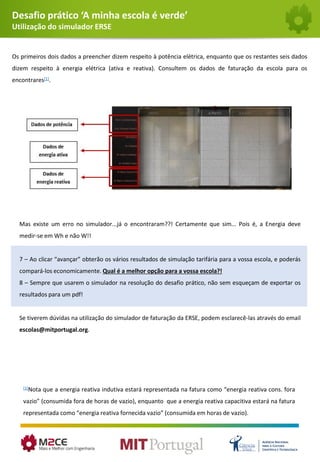 Desafio prático ‘A minha escola é verde’
Utilização do simulador ERSE
Os primeiros dois dados a preencher dizem respeito à potência elétrica, enquanto que os restantes seis dados
dizem respeito à energia elétrica (ativa e reativa). Consultem os dados de faturação da escola para os
encontrares[1].
Mas existe um erro no simulador...já o encontraram??! Certamente que sim... Pois é, a Energia deve
medir-se em Wh e não W!!
7 – Ao clicar “avançar” obterão os vários resultados de simulação tarifária para a vossa escola, e poderás
compará-los economicamente. Qual é a melhor opção para a vossa escola?!
8 – Sempre que usarem o simulador na resolução do desafio prático, não sem esqueçam de exportar os
resultados para um pdf!
Se tiverem dúvidas na utilização do simulador de faturação da ERSE, podem esclarecê-las através do email
escolas@mitportugal.org.
[1]Nota que a energia reativa indutiva estará representada na fatura como “energia reativa cons. fora
vazio” (consumida fora de horas de vazio), enquanto que a energia reativa capacitiva estará na fatura
representada como “energia reativa fornecida vazio” (consumida em horas de vazio).
 