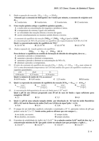 2 / 4
2019 / 12ª Classe / Exame de Química/1ª Época
9. Dada a equação da reacção: 2H2(g) + O2(g) 2H2O(g)
Sabendo que o consumo de hidrogénio é de 4 moles por minuto, o consumo de oxigénio será
de…
A 2 moles/min. B 4 moles/min. C 8 moles/min. D 12 moles/min.
10. Uma reação química atinge o equilíbrio químico quando…
A a razão entre as concentrações de reagentes e produtos é única.
B a temperatura do sistema é igual a do ambiente.
C as velocidades das reacções directa e inversa são iguais.
D ocorre simultaneamente no mesmos sentido directo e inverso.
11. A constante de equilíbrio da reacção 2NO2(g) 2NO(g) + O2(g)é igual a 1,92M.
As concentrações de NO e O2 presentes no equilíbrio são respectivamente 0,24 M e 0,12 M.
Qual é a concentração molar de equilíbrio de NO2?
A 3,0.10-2
M B 3,0.10-4
M C 6,0.10-2
M D 6,0.10-4
M
12. Dada a equação da reação química em equilíbrio:
2NO(g) + O2(g) 2NO2(g) H< 0
Para deslocar o equilíbrio no sentido de formação de dióxido de nitrogénio, deve-se…
A aumentar a pressão e a temperatura.
B aumentar a pressão e diminuir a temperatura.
C aumentar a pressão e diminuir as concentrações de NO e O2.
D diminuir a pressão e a temperatura.
13. O valor da constante de equilíbrio da reacção CO(g) + H2O(g) CO2(g) + H2(g) num volume de
5,0 a uma determinada temperatura é de 5,0.Uma análise dos gases em equilíbrio resultou nas
seguintes quantidades:
CO H2O H2
0,90 moles 0,25 moles 0,50 moles
Qual é o número de moles de CO2 na mistura?
A 0,010 moles B 0,45 moles C 2,25 moles D 5,0 moles
14. Qual é a expressão da constante de equilíbrio da reacção 2CO(g) + O2 (g) 2CO2(g) ?
A
[ ] [ ]
2
2
2
2
Keq
CO O
CO
=
B
[ ] [ ]
2
2
2
Keq
CO O
CO
=
C
[ ] [ ]
2
2 2
2
Keq
CO O
CO
=
D
[ ][ ]
2
2
Keq
CO O
CO
=
15. A concentração hidrogeniónica do suco de limão puro é 10-3
mol/ .
Qual o pH de um refresco preparado com 20 m de suco de limão e água suficiente para
completar 200 m ?
A 2,5 B 3,0 C 3,5 D 4,0
16. Qual é o pH de uma solução tampão obtida por dissolução de 0,5 mol de ácido fluorídrico
(HF) e 0,5 mol de fluoreto de sódio (NaF) em 1,0 litro de água?(pKa = 4,14).
A 9,86 B 8,14 C 5,86 D 4,14
17. O sangue de um indivíduo saudável, colectado e examinado a 25˚ C, apresenta valores de pH que
podem variar de 7,1 a 7,7. Sendo assim, pode-se afirmar que este sangue é…
A ora ácido, ora neutro. C sempre ácido.
B ora alcalino, ora neutro . D sempre alcalino.
18. O produto de solubilidade de AgBr é de 5.2x10-13
. Se a solução contém 2x10-2
mol/l de iões Ag+
, a
concentração máxima de Br-
que pode existir na solução sem que precipite o AgBr é…
A 2.0x10-11
. B 2.6x10-11
. C 2.0x10-2
. D 2.6x10-2
.
 