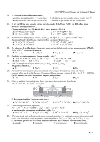 3 / 4
2019 / 12ª Classe / Exame de Química/1ª Época
19. Arrhenius define ácido como sendo…
A espécie que cede protões H+
a uma base. C substância que em solução aquosa produz iões H+
.
B substância que cede um par de electrões. D substância que recebe um par de electrões.
20. O pH e pOH de uma solução obtida por dissolução de 1,25g de NaOH em 100 ml de água
destilada é respectivamente…
(Massas atómicas: Na= 23; O=16; H= 1 uma; Vmolar= 22,4 )
A pH= 0,031e pOH= 13,97 C pH= 13,49 e pOH= 0,51
B pH= 0,51e pOH= 13,49 D pH= 13,97 e pOH= 0,031
21. A solubilidade de fosfato de cálcio, Ca3(PO4)2, em água a 25º C é igual a 7,0.10-7
mol/ l.
As concentrações dos iões de cálcio e fosfato são respectivamente...
A 7,0.10-7
e 7,0.10-7
mol/ l. C 2,1.10-6
e 7,0.10-7
mol/ l.
B 7,0.10-7
e 1,4.10-6
mol/ l. D 2,1.10-6
e 1,4.10-6
mol/ l.
22. Os números de oxidação dos elementos manganês, oxigénio e nitrogénio nos compostos KMnO4
H2O2 e NH4
+
, são respectivamente...
A +7, -1, -3. B -7,+1,+3. C +7, -2, -3. D +7, 2, +3.
23. Qual dos seguintes processos é uma reacção redox?
A 2HCl + CaCO3 CaCl2 + CO2 + H2O C N2 + 3H2 2 NH3
B 2HCl + FeS H2S + FeCl2 D CaCO3 CO2 + CaO
24. Tem –se a seguinte reacção redox: NaI(s) + Cl2(g) NaCl(s) + I2(g)
O agente oxidante é…
A I2. B NaCl. C Cl2. D Na.
25. Para cobrear uma peça metálica foi utilizada uma solução de sulfato de cobre (II) e uma
corrente eléctrica de 2,0A durante 50 minutos.(Massa atómica relativa de Cu = 63,5; F = 96500C)
Qual é a massa de cobre depositada na peça, em gramas?
A 1,97 B 2,0 C 2,35 D 3,75
26. Observe a célula eletroquímica na figura e os respectivos potenciais de redução:
Zn/Zn2+
= -0,76v e Al/Al3+
= -1,62v
O diagrama da célula é representado por…
A Zn2+
/Zn //Al/ Al3+
. B Zn+
/Zn //Al/ Al3+
. C Al/ Al3+
// Zn2+
/Zn. D Al/ Al+
// Zn+
/Zn.
27. Dadas as seguintes semi-equações:
Pb0
Pb2+
+ 2e-
Eo
= 0,126V ; Mg0
Mg2+
+ 2e-
Eo
= -2,37V
A semi-equação que ocorre no cátodo da pilha é…
A Pb Pb2+
+ 2e-
B Mg + 2e-
Mg2+
C Pb2+
+ 2e-
Pb0
D Mg + 2e-
Mg0
28. O composto de iodo utilizado em tratamentos radioterápicos é o iodeto de potássio. Em presença de
cloro, essa substância reage segundo a equação química: 2 KI(aq) + Cl2(g) 2 KCl(aq) + I2(s)
O fenómeno químico de conversão do iodeto em iodo, nessa reação, é classificado como…
A redução. B oxidação. C neutralização. D saponificação.
 