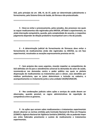 SUS, pelo princípio do art. 198, III, da CF, pode ser determinado judicialmente o
fornecimento, pelo Sistema Único de Saúde, do fármaco não protocolizado.
=========================
5 - Deve-se evitar o processamento, pelos juizados, dos processos nos quais
se requer medicamentos não registrados pela ANVISA, off label e experimentais, ou
ainda internação compulsória, quando, pela complexidade do assunto, o respectivo
julgamento depender de dilação probatória incompatível com o rito do juizado.
=========================
6 - A determinação judicial de fornecimento de fármacos deve evitar o
fornecimento de medicamentos ainda não registrados na ANVISA, ou em fase
experimental, ressalvadas as exceções expressamente previstas em lei.
=========================
7 - Sem prejuízo dos casos urgentes, visando respeitar as competências do
SUS definidas em lei para o atendimento universal às demandas do setor de saúde,
recomenda-se nas demandas contra o poder público nas quais se pleiteia
dispensação de medicamentos ou tratamentos para o câncer, caso atendidos por
médicos particulares, que os juízes determinem a inclusão no cadastro, o
acompanhamento e o tratamento junto a uma unidade CACON/UNACON.
=========================
8 - Nas condenações judiciais sobre ações e serviços de saúde devem ser
observadas, quando possível, as regras administrativas de repartição de
competência entre os gestores.
=========================
9 - As ações que versem sobre medicamentos e tratamentos experimentais
devem observar as normas emitidas pela Comissão Nacional de Ética em Pesquisa
(CONEP) e Agência Nacional de Vigilância Sanitária (ANVISA), não se podendo impor
aos entes federados provimento e custeio de medicamento e tratamentos
experimentais.
 