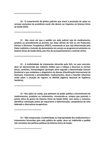 =========================
10 - O cumprimento de pleitos judiciais que visem à prestação de ações ou
serviços exclusivos da assistência social não devem ser impostos ao Sistema Único
de Saúde (SUS).
=========================
11 - Nos casos em que o pedido em ação judicial seja de medicamento,
produto ou procedimento já previsto nas listas oficiais do SUS ou em Protocolos
Clínicos e Diretrizes Terapêuticas (PDCT), recomenda-se que seja determinada pelo
Poder Judiciário a inclusão do demandante em serviço ou programa já existentes no
Sistema Único de Saúde (SUS), para fins de acompanhamento e controle clínico.
=========================
12 - A inefetividade do tratamento oferecido pelo SUS, no caso concreto,
deve ser demonstrada por relatório médico que a indique e descreva as normas
éticas, sanitárias, farmacológicas (princípio ativo segundo a Denominação Comum
Brasileira) e que estabeleça o diagnóstico da doença (Classificação Internacional de
Doenças), tratamento e periodicidade, medicamentos, doses e fazendo referencia
ainda sobre a situação do registro na ANVISA (Agência Nacional de Vigilância
Sanitária).
=========================
13 - Nas ações de saúde, que pleiteiam do poder público o fornecimento de
medicamentos, produtos ou tratamentos, recomenda-se, sempre que possível, a
prévia oitiva do gestor do Sistema Único de Saúde (SUS), com vistas a, inclusive,
identificar solicitação prévia do requerente à Administração, competência do ente
federado e alternativas terapêuticas.
=========================
14 – Não comprovada a inefetividade ou impropriedade dos medicamentos e
tratamentos fornecidos pela rede pública de saúde, deve ser indeferido o pedido
não constante das políticas públicas do Sistema Único de Saúde.
=========================
 