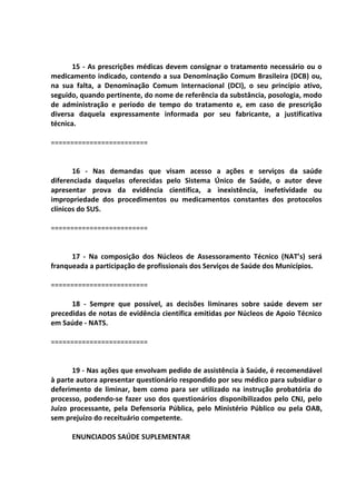 15 - As prescrições médicas devem consignar o tratamento necessário ou o
medicamento indicado, contendo a sua Denominação Comum Brasileira (DCB) ou,
na sua falta, a Denominação Comum Internacional (DCI), o seu princípio ativo,
seguido, quando pertinente, do nome de referência da substância, posologia, modo
de administração e período de tempo do tratamento e, em caso de prescrição
diversa daquela expressamente informada por seu fabricante, a justificativa
técnica.
=========================
16 - Nas demandas que visam acesso a ações e serviços da saúde
diferenciada daquelas oferecidas pelo Sistema Único de Saúde, o autor deve
apresentar prova da evidência científica, a inexistência, inefetividade ou
impropriedade dos procedimentos ou medicamentos constantes dos protocolos
clínicos do SUS.
=========================
17 - Na composição dos Núcleos de Assessoramento Técnico (NAT’s) será
franqueada a participação de profissionais dos Serviços de Saúde dos Municípios.
=========================
18 - Sempre que possível, as decisões liminares sobre saúde devem ser
precedidas de notas de evidência científica emitidas por Núcleos de Apoio Técnico
em Saúde - NATS.
=========================
19 - Nas ações que envolvam pedido de assistência à Saúde, é recomendável
à parte autora apresentar questionário respondido por seu médico para subsidiar o
deferimento de liminar, bem como para ser utilizado na instrução probatória do
processo, podendo-se fazer uso dos questionários disponibilizados pelo CNJ, pelo
Juízo processante, pela Defensoria Pública, pelo Ministério Público ou pela OAB,
sem prejuízo do receituário competente.
ENUNCIADOS SAÚDE SUPLEMENTAR
 