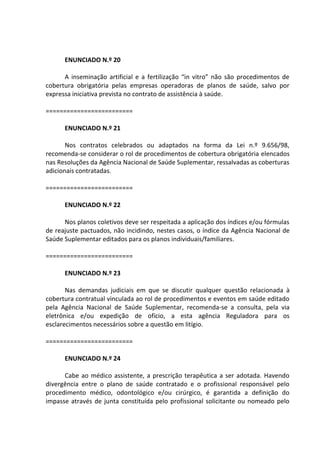 ENUNCIADO N.º 20
A inseminação artificial e a fertilização “in vitro” não são procedimentos de
cobertura obrigatória pelas empresas operadoras de planos de saúde, salvo por
expressa iniciativa prevista no contrato de assistência à saúde.
=========================
ENUNCIADO N.º 21
Nos contratos celebrados ou adaptados na forma da Lei n.º 9.656/98,
recomenda-se considerar o rol de procedimentos de cobertura obrigatória elencados
nas Resoluções da Agência Nacional de Saúde Suplementar, ressalvadas as coberturas
adicionais contratadas.
=========================
ENUNCIADO N.º 22
Nos planos coletivos deve ser respeitada a aplicação dos índices e/ou fórmulas
de reajuste pactuados, não incidindo, nestes casos, o índice da Agência Nacional de
Saúde Suplementar editados para os planos individuais/familiares.
=========================
ENUNCIADO N.º 23
Nas demandas judiciais em que se discutir qualquer questão relacionada à
cobertura contratual vinculada ao rol de procedimentos e eventos em saúde editado
pela Agência Nacional de Saúde Suplementar, recomenda-se a consulta, pela via
eletrônica e/ou expedição de ofício, a esta agência Reguladora para os
esclarecimentos necessários sobre a questão em litígio.
=========================
ENUNCIADO N.º 24
Cabe ao médico assistente, a prescrição terapêutica a ser adotada. Havendo
divergência entre o plano de saúde contratado e o profissional responsável pelo
procedimento médico, odontológico e/ou cirúrgico, é garantida a definição do
impasse através de junta constituída pelo profissional solicitante ou nomeado pelo
 