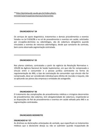 **http://portalsaude.saude.gov.br/index.php/o-
ministerio/principal/secretarias/sctie/conitec
==================
ENUNCIADO N.º 34
Os serviços de apoio diagnóstico, tratamentos e demais procedimentos e eventos
listados na Lei 9.656/98 e no rol de procedimentos e eventos em saúde, solicitados
por cirurgiões-dentistas ou odontólogos, são de cobertura obrigatória quando
vinculados a eventos de natureza odontológica, desde que constante do contrato,
bem como observada segmentação contratada.
=========================
ENUNCIADO N.º 35
Nos planos coletivos, contratados a partir da vigência da Resolução Normativa n.
195/09 da Agência Nacional de Saúde Suplementar, em que não for comprovado o
vínculo entre o consumidor e a pessoa jurídica contratante na forma da
regulamentação da ANS, o tipo de contratação do consumidor cujo vínculo não for
comprovado, deve ser considerado individual para efeitos de rescisão e reajuste, não
se aplicando aos planos das empresas e entidades de autogestão.
=================
ENUNCIADO N.º 36
O tratamento das complicações de procedimentos médicos e cirúrgicos decorrentes
de procedimentos não cobertos, tem obrigatoriedade de cobertura, respeitando-se
as disposições do Rol de procedimentos e eventos em saúde editado pela ANS e as
segmentações contratadas.
ENUNCIADOS BIODIREITO
ENUNCIADO N.º 37
As diretivas ou declarações antecipadas de vontade, que especificam os tratamentos
médicos que o declarante deseja ou não se submeter quando incapacitado de
 