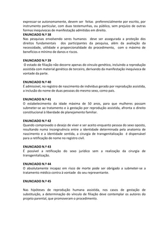expressar-se autonomamente, devem ser feitas preferencialmente por escrito, por
instrumento particular, com duas testemunhas, ou público, sem prejuízo de outras
formas inequívocas de manifestação admitidas em direito.
ENUNCIADO N.º 38
Nas pesquisas envolvendo seres humanos deve ser assegurada a proteção dos
direitos fundamentais dos participantes da pesquisa, além da avaliação da
necessidade, utilidade e proporcionalidade do procedimento, com o máximo de
benefícios e mínimo de danos e riscos.
ENUNCIADO N.º 39
O estado de filiação não decorre apenas do vínculo genético, incluindo a reprodução
assistida com material genético de terceiro, derivando da manifestação inequívoca de
vontade da parte.
ENUNCIADO N.º 40
É admissível, no registro de nascimento de indivíduo gerado por reprodução assistida,
a inclusão do nome de duas pessoas do mesmo sexo, como pais.
ENUNCIADO N.º 41
O estabelecimento da idade máxima de 50 anos, para que mulheres possam
submeter-se ao tratamento e à gestação por reprodução assistida, afronta o direito
constitucional à liberdade de planejamento familiar.
ENUNCIADO N.º 42
Quando comprovado o desejo de viver e ser aceito enquanto pessoa do sexo oposto,
resultando numa incongruência entre a identidade determinada pela anatomia de
nascimento e a identidade sentida, a cirurgia de transgenitalização é dispensável
para a retificação de nome no registro civil.
ENUNCIADO N.º 43
É possível a retificação do sexo jurídico sem a realização da cirurgia de
transgenitalização.
ENUNCIADO N.º 44
O absolutamente incapaz em risco de morte pode ser obrigado a submeter-se a
tratamento médico contra à vontade do seu representante.
ENUNCIADO N.º 45
Nas hipóteses de reprodução humana assistida, nos casos de gestação de
substituição, a determinação do vínculo de filiação deve contemplar os autores do
projeto parental, que promoveram o procedimento.
 
