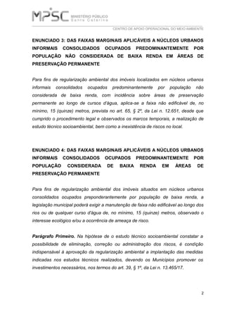 ___________________________________________________________________________
CENTRO DE APOIO OPERACIONAL DO MEIO AMBIENTE
2
ENUNCIADO 3: DAS FAIXAS MARGINAIS APLICÁVEIS A NÚCLEOS URBANOS
INFORMAIS CONSOLIDADOS OCUPADOS PREDOMINANTEMENTE POR
POPULAÇÃO NÃO CONSIDERADA DE BAIXA RENDA EM ÁREAS DE
PRESERVAÇÃO PERMANENTE
Para fins de regularização ambiental dos imóveis localizados em núcleos urbanos
informais consolidados ocupados predominantemente por população não
considerada de baixa renda, com incidência sobre áreas de preservação
permanente ao longo de cursos d’água, aplica-se a faixa não edificável de, no
mínimo, 15 (quinze) metros, prevista no art. 65, § 2º, da Lei n. 12.651, desde que
cumprido o procedimento legal e observados os marcos temporais, a realização de
estudo técnico socioambiental, bem como a inexistência de riscos no local.
ENUNCIADO 4: DAS FAIXAS MARGINAIS APLICÁVEIS A NÚCLEOS URBANOS
INFORMAIS CONSOLIDADOS OCUPADOS PREDOMINANTEMENTE POR
POPULAÇÃO CONSIDERADA DE BAIXA RENDA EM ÁREAS DE
PRESERVAÇÃO PERMANENTE
Para fins de regularização ambiental dos imóveis situados em núcleos urbanos
consolidados ocupados preponderantemente por população de baixa renda, a
legislação municipal poderá exigir a manutenção de faixa não edificável ao longo dos
rios ou de qualquer curso d'água de, no mínimo, 15 (quinze) metros, observado o
interesse ecológico e/ou a ocorrência de ameaça de risco.
Parágrafo Primeiro. Na hipótese de o estudo técnico socioambiental constatar a
possibilidade de eliminação, correção ou administração dos riscos, é condição
indispensável à aprovação da regularização ambiental a implantação das medidas
indicadas nos estudos técnicos realizados, devendo os Municípios promover os
investimentos necessários, nos termos do art. 39, § 1º, da Lei n. 13.465/17.
 