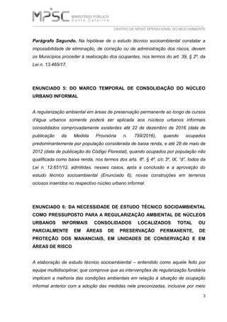 ___________________________________________________________________________
CENTRO DE APOIO OPERACIONAL DO MEIO AMBIENTE
3
Parágrafo Segundo. Na hipótese de o estudo técnico socioambiental constatar a
impossibilidade de eliminação, de correção ou de administração dos riscos, devem
os Municípios proceder à realocação dos ocupantes, nos termos do art. 39, § 2º, da
Lei n. 13.465/17.
ENUNCIADO 5: DO MARCO TEMPORAL DE CONSOLIDAÇÃO DO NÚCLEO
URBANO INFORMAL
A regularização ambiental em áreas de preservação permanente ao longo de cursos
d'água urbanos somente poderá ser aplicada aos núcleos urbanos informais
consolidados comprovadamente existentes até 22 de dezembro de 2016 (data de
publicação da Medida Provisória n. 759/2016), quando ocupados
predominantemente por população considerada de baixa renda, e até 28 de maio de
2012 (data de publicação do Código Florestal), quando ocupados por população não
qualificada como baixa renda, nos termos dos arts. 8º, § 4º, c/c 3º, IX, “d”, todos da
Lei n. 12.651/12, admitidas, nesses casos, após a conclusão e a aprovação do
estudo técnico socioambiental (Enunciado 6), novas construções em terrenos
ociosos inseridos no respectivo núcleo urbano informal.
ENUNCIADO 6: DA NECESSIDADE DE ESTUDO TÉCNICO SOCIOAMBIENTAL
COMO PRESSUPOSTO PARA A REGULARIZAÇÃO AMBIENTAL DE NÚCLEOS
URBANOS INFORMAIS CONSOLIDADOS LOCALIZADOS TOTAL OU
PARCIALMENTE EM ÁREAS DE PRESERVAÇÃO PERMANENTE, DE
PROTEÇÃO DOS MANANCIAIS, EM UNIDADES DE CONSERVAÇÃO E EM
ÁREAS DE RISCO
A elaboração de estudo técnico socioambiental – entendido como aquele feito por
equipe multidisciplinar, que comprove que as intervenções de regularização fundiária
implicam a melhoria das condições ambientais em relação à situação de ocupação
informal anterior com a adoção das medidas nele preconizadas, inclusive por meio
 