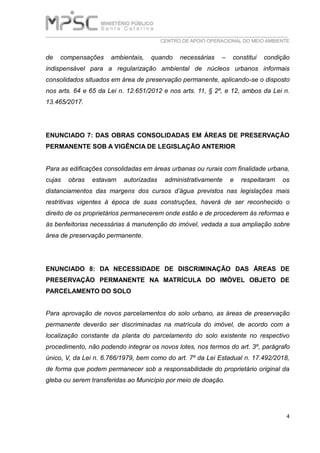 ___________________________________________________________________________
CENTRO DE APOIO OPERACIONAL DO MEIO AMBIENTE
4
de compensações ambientais, quando necessárias – constitui condição
indispensável para a regularização ambiental de núcleos urbanos informais
consolidados situados em área de preservação permanente, aplicando-se o disposto
nos arts. 64 e 65 da Lei n. 12.651/2012 e nos arts. 11, § 2º, e 12, ambos da Lei n.
13.465/2017.
ENUNCIADO 7: DAS OBRAS CONSOLIDADAS EM ÁREAS DE PRESERVAÇÃO
PERMANENTE SOB A VIGÊNCIA DE LEGISLAÇÃO ANTERIOR
Para as edificações consolidadas em áreas urbanas ou rurais com finalidade urbana,
cujas obras estavam autorizadas administrativamente e respeitaram os
distanciamentos das margens dos cursos d’água previstos nas legislações mais
restritivas vigentes à época de suas construções, haverá de ser reconhecido o
direito de os proprietários permanecerem onde estão e de procederem às reformas e
às benfeitorias necessárias à manutenção do imóvel, vedada a sua ampliação sobre
área de preservação permanente.
ENUNCIADO 8: DA NECESSIDADE DE DISCRIMINAÇÃO DAS ÁREAS DE
PRESERVAÇÃO PERMANENTE NA MATRÍCULA DO IMÓVEL OBJETO DE
PARCELAMENTO DO SOLO
Para aprovação de novos parcelamentos do solo urbano, as áreas de preservação
permanente deverão ser discriminadas na matrícula do imóvel, de acordo com a
localização constante da planta do parcelamento do solo existente no respectivo
procedimento, não podendo integrar os novos lotes, nos termos do art. 3º, parágrafo
único, V, da Lei n. 6.766/1979, bem como do art. 7º da Lei Estadual n. 17.492/2018,
de forma que podem permanecer sob a responsabilidade do proprietário original da
gleba ou serem transferidas ao Município por meio de doação.
 