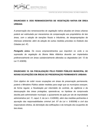 ___________________________________________________________________________
CENTRO DE APOIO OPERACIONAL DO MEIO AMBIENTE
5
ENUNCIADO 9: DOS REMANESCENTES DE VEGETAÇÃO NATIVA EM ÁREA
URBANA
A preservação dos remanescentes de vegetação nativa situadas em áreas urbanas
poderá ser estimulada por mecanismos de compensação aos proprietários de tais
áreas, com a adoção de isenções fiscais e tributárias, de desapropriações de
interesse ambiental, além da adoção de outras medidas previstas no Estatuto das
Cidades (art. 4º).
Parágrafo único. Os novos empreendimentos que importem no corte e na
supressão de vegetação do Bioma Mata Atlântica deverão ser implantados
preferencialmente em áreas substancialmente alteradas ou degradadas (art. 12 da
Lei 11.428/06).
ENUNCIADO 10: DA FISCALIZAÇÃO PELO PODER PÚBLICO MUNICIPAL DE
NOVAS OCUPAÇÕES EM ÁREAS DE PRESERVAÇÃO PERMANENTE URBANA
Com objetivo de coibir novas ocupações em áreas de preservação permanente,
poderá o Ministério Público adotar medidas para exigir que os municípios exerçam,
de forma regular, a fiscalização por intermédio do controle, da vigilância e da
desocupação das áreas protegidas, operando-se, na hipótese de comprovada
desídia pelo administrador municipal, o ajuizamento de ação por ato de improbidade
administrativa (art. 11, caput, II, da Lei n. 8.429/92), além das medidas pertinentes à
apuração das responsabilidades criminal (art. 67 da Lei n. 9.605/98) e civil dos
responsáveis diretos, da demolição das edificações e da remoção dos ocupantes de
tais áreas.
 