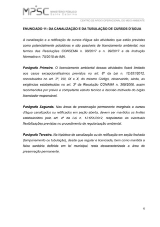 ___________________________________________________________________________
CENTRO DE APOIO OPERACIONAL DO MEIO AMBIENTE
6
ENUNCIADO 11: DA CANALIZAÇÃO E DA TUBULAÇÃO DE CURSOS D’ÁGUA
A canalização e a retificação de cursos d'água são atividades que estão previstas
como potencialmente poluidoras e são passíveis de licenciamento ambiental, nos
termos das Resoluções CONSEMA n. 98/2017 e n. 99/2017 e da Instrução
Normativa n. 70/2015 do IMA.
Parágrafo Primeiro. O licenciamento ambiental dessas atividades ficará limitado
aos casos excepcionalíssimos previstos no art. 8º da Lei n. 12.651/2012,
conceituados no art. 3º, VIII, IX e X, do mesmo Código, observando, ainda, as
exigências estabelecidas no art. 3º da Resolução CONAMA n. 369/2006, assim
reconhecidas por prévio e competente estudo técnico e decisão motivada do órgão
licenciador responsável.
Parágrafo Segundo. Nas áreas de preservação permanente marginais a cursos
d’água canalizados ou retificados em seção aberta, devem ser mantidos os limites
estabelecidos pelo art. 4º da Lei n. 12.651/2012, respeitadas as eventuais
flexibilizações previstas no procedimento de regularização ambiental.
Parágrafo Terceiro. Na hipótese de canalização ou de retificação em seção fechada
(tamponamento ou tubulação), desde que regular e licenciada, bem como mantida a
faixa sanitária definida em lei municipal, resta descaracterizada a área de
preservação permanente.
 