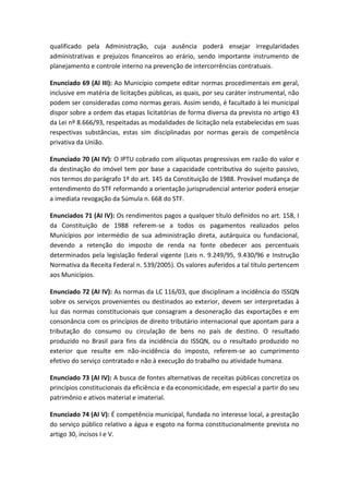 qualificado pela Administração, cuja ausência poderá ensejar irregularidades
administrativas e prejuízos financeiros ao erário, sendo importante instrumento de
planejamento e controle interno na prevenção de intercorrências contratuais.

Enunciado 69 (AI III): Ao Município compete editar normas procedimentais em geral,
inclusive em matéria de licitações públicas, as quais, por seu caráter instrumental, não
podem ser consideradas como normas gerais. Assim sendo, é facultado à lei municipal
dispor sobre a ordem das etapas licitatórias de forma diversa da prevista no artigo 43
da Lei nº 8.666/93, respeitadas as modalidades de licitação nela estabelecidas em suas
respectivas substâncias, estas sim disciplinadas por normas gerais de competência
privativa da União.

Enunciado 70 (AI IV): O IPTU cobrado com alíquotas progressivas em razão do valor e
da destinação do imóvel tem por base a capacidade contributiva do sujeito passivo,
nos termos do parágrafo 1º do art. 145 da Constituição de 1988. Provável mudança de
entendimento do STF reformando a orientação jurisprudencial anterior poderá ensejar
a imediata revogação da Súmula n. 668 do STF.

Enunciados 71 (AI IV): Os rendimentos pagos a qualquer título definidos no art. 158, I
da Constituição de 1988 referem-se a todos os pagamentos realizados pelos
Municípios por intermédio de sua administração direta, autárquica ou fundacional,
devendo a retenção do imposto de renda na fonte obedecer aos percentuais
determinados pela legislação federal vigente (Leis n. 9.249/95, 9.430/96 e Instrução
Normativa da Receita Federal n. 539/2005). Os valores auferidos a tal título pertencem
aos Municípios.

Enunciado 72 (AI IV): As normas da LC 116/03, que disciplinam a incidência do ISSQN
sobre os serviços provenientes ou destinados ao exterior, devem ser interpretadas à
luz das normas constitucionais que consagram a desoneração das exportações e em
consonância com os princípios de direito tributário internacional que apontam para a
tributação do consumo ou circulação de bens no país de destino. O resultado
produzido no Brasil para fins da incidência do ISSQN, ou o resultado produzido no
exterior que resulte em não-incidência do imposto, referem-se ao cumprimento
efetivo do serviço contratado e não à execução do trabalho ou atividade humana.

Enunciado 73 (AI IV): A busca de fontes alternativas de receitas públicas concretiza os
princípios constitucionais da eficiência e da economicidade, em especial a partir do seu
patrimônio e ativos material e imaterial.

Enunciado 74 (AI V): É competência municipal, fundada no interesse local, a prestação
do serviço público relativo a água e esgoto na forma constitucionalmente prevista no
artigo 30, incisos I e V.
 