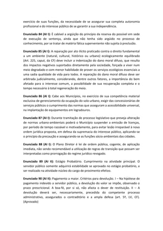 exercício de suas funções, da necessidade de se assegurar sua completa autonomia
profissional e do interesse público de se garantir a sua independência.

Enunciado 84 (AI I): È cabível a argüição do princípio da reserva do possível em sede
de execução de sentença, ainda que não tenha sido argüido no processo de
conhecimento, por se tratar de matéria fática superveniente não sujeita à preclusão.

Enunciado 85 (AI I): A reparação por ato ilícito praticado contra o direito fundamental
a um ambiente (natural, cultural, histórico ou urbano) ecologicamente equilibrado
(Art. 225, caput, da CF) deve incluir a indenização do dano moral difuso, que resulta
dos impactos negativos suportados diretamente pela sociedade, forçada a viver num
meio degradado e com menor habilidade de prover os serviços ecológicos essenciais a
uma sadia qualidade de vida para todos. A reparação do dano moral difuso deve ser
arbitrada judicialmente, considerando, dentre outros fatores, a importância do bem
afetado para o interesse comum, a possibilidade de sua recuperação completa e o
tempo necessário à total regeneração do meio.

Enunciado 86 (AI I): Cabe aos Municípios, no exercício de sua competência material
exclusiva de gerenciamento da ocupação do solo urbano, exigir das concessionárias de
serviços públicos o cumprimento das normas que asseguram a acessibilidade universal,
na implantação de equipamentos em logradouros.

Enunciado 87 (AI I): Durante tramitação de processo legislativo que preveja alteração
de normas urbano-ambientais poderá o Município suspender a emissão de licenças,
por período de tempo razoável e motivadamente, para evitar lesão irreparável à nova
ordem jurídica proposta, em defesa da supremacia do interesse público, aplicando-se
o princípio da precaução e assegurando-se as funções sócio-ambientais das cidades.

Enunciado 88 (AI I): O Plano Diretor é lei de ordem pública, cogente, de aplicação
imediata, não sendo recomendável a utilização de regras de transição que possam ser
interpretadas como prorrogação do regime jurídico revogado.

Enunciado 89 (AI II): Estágio Probatório. Cumprimento na atividade principal. O
servidor público somente adquirirá estabilidade se aprovado no estágio probatório, a
ser realizado na atividade-núcleo do cargo de provimento efetivo.

Enunciado 90 (AI II): Pagamento a maior. Critérios para devolução. I – Na hipótese de
pagamento indevido a servidor público, a devolução do valor se impõe, observado o
prazo prescricional. A boa-fé, por si só, não afasta o dever de restituição. II – A
devolução deverá ser, necessariamente, precedida do competente processo
administrativo, assegurados o contraditório e a ampla defesa (art. 5º, LV, CF).
(Aprovado)
 