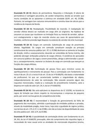 Enunciado 91 (AI II): Abono de permanência. Requisitos e tributação. O abono de
permanência é vantagem pecuniária, de caráter temporário, devida ao servidor que
reuniu condições de se aposentar e continua em atividade (§19º, art. 40, CF/88).
Portanto, tal vantagem tem natureza remuneratória e constitui base de cálculo para a
incidência do Imposto de Renda.

Enunciado 92 (AI II): Readaptação. Possibilidade de reversão. A readaptação do
servidor efetivo deverá ser realizada em cargo afim ao originário. Na hipótese de
cessarem as causas que resultaram na limitação física ou mental do servidor, aplicar-
se-á analogicamente a regra da reversão alusiva aos casos de aposentadoria por
invalidez, conforme previsão legal disposta no estatuto do servidor do ente municipal.

Enunciado 93 (AI II): Cargos em comissão. Substituição de cargo de provimento
efetivo. Ilegalidade. Os cargos em comissão constituem exceção ao princípio
constitucional do concurso público (art. 37, II, CF/88) destinam-se somente às funções
de direção, chefia e assessoramento, devendo ser entendidas de forma restrita, não
podendo abranger atribuições próprias de cargos efetivos. A existência de aprovados
em concurso público e de vagas a serem preenchidas, obriga o administrador a provê-
las e, conseqüentemente, exonerar os titulares de cargo em comissão que exerçam as
funções dos cargos efetivos.

Enunciado 94 (AI III): Contratação de pessoa física para ministrar cursos de
aperfeiçoamento e treinamento de pessoal. Para a contratação com fundamento no
inciso II do art. 25 c/c o inciso VI do art. 13 da Lei nº 8.666/93, não basta a notoriedade
do profissional; há que ser caracterizada também a singularidade do objeto,
independentemente do valor da contratação. Não estando presente algum dos
requisitos mencionados, impõe-se a realização do procedimento licitatório, salvo a
dispensa em razão do valor (art. 24, II, da Lei nº 8.666/93).

Enunciado 95 (AI III): São auto-aplicáveis os dispositivos da LC 123/06, no tocante às
regras de licitação que dizem respeito às microempresas e empresas de pequeno
porte, por serem normas gerais de competência da União.

Enunciado 96 (AI III): É recomendável a licitação do gerenciamento da folha de
pagamento dos municípios, admitida a participação de entidades públicas e privadas,
através da modalidade pregão, maior lance, haja vista a igualdade de regime jurídico,
nos termos do art. 173, § 1º, II, da CF/88, e de não se tratar de disponibilidade de caixa
do ente público (art. 164, § 3º, da CF/88).

Enunciado 97 (AI III): A possibilidade de contratação direta com fundamento no art.
24, XIII, da Lei nº 8.666/93, pressupõe, além do cumprimento dos requisitos legais, a
necessidade do nexo causal entre as atividades do mencionado dispositivo (ensino,
 
