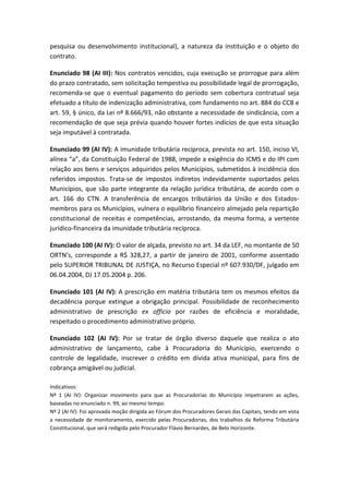 pesquisa ou desenvolvimento institucional), a natureza da instituição e o objeto do
contrato.

Enunciado 98 (AI III): Nos contratos vencidos, cuja execução se prorrogue para além
do prazo contratado, sem solicitação tempestiva ou possibilidade legal de prorrogação,
recomenda-se que o eventual pagamento do período sem cobertura contratual seja
efetuado a título de indenização administrativa, com fundamento no art. 884 do CCB e
art. 59, § único, da Lei nº 8.666/93, não obstante a necessidade de sindicância, com a
recomendação de que seja prévia quando houver fortes indícios de que esta situação
seja imputável à contratada.

Enunciado 99 (AI IV): A imunidade tributária recíproca, prevista no art. 150, inciso VI,
alínea “a”, da Constituição Federal de 1988, impede a exigência do ICMS e do IPI com
relação aos bens e serviços adquiridos pelos Municípios, submetidos à incidência dos
referidos impostos. Trata-se de impostos indiretos indevidamente suportados pelos
Municípios, que são parte integrante da relação jurídica tributária, de acordo com o
art. 166 do CTN. A transferência de encargos tributários da União e dos Estados-
membros para os Municípios, vulnera o equilíbrio financeiro almejado pela repartição
constitucional de receitas e competências, arrostando, da mesma forma, a vertente
jurídico-financeira da imunidade tributária recíproca.

Enunciado 100 (AI IV): O valor de alçada, previsto no art. 34 da LEF, no montante de 50
ORTN’s, corresponde a R$ 328,27, a partir de janeiro de 2001, conforme assentado
pelo SUPERIOR TRIBUNAL DE JUSTIÇA, no Recurso Especial nº 607.930/DF, julgado em
06.04.2004, DJ 17.05.2004 p. 206.

Enunciado 101 (AI IV): A prescrição em matéria tributária tem os mesmos efeitos da
decadência porque extingue a obrigação principal. Possibilidade de reconhecimento
administrativo de prescrição ex officio por razões de eficiência e moralidade,
respeitado o procedimento administrativo próprio.

Enunciado 102 (AI IV): Por se tratar de órgão diverso daquele que realiza o ato
administrativo de lançamento, cabe à Procuradoria do Município, exercendo o
controle de legalidade, inscrever o crédito em dívida ativa municipal, para fins de
cobrança amigável ou judicial.

Indicativos:
Nº 1 (AI IV): Organizar movimento para que as Procuradorias do Município impetrarem as ações,
baseadas no enunciado n. 99, ao mesmo tempo.
Nº 2 (AI IV): Foi aprovada moção dirigida ao Fórum dos Procuradores Gerais das Capitais, tendo em vista
a necessidade de monitoramento, exercido pelas Procuradorias, dos trabalhos da Reforma Tributária
Constitucional, que será redigida pelo Procurador Flávio Bernardes, de Belo Horizonte.
 